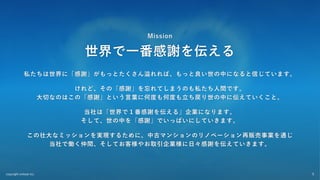 copyright enlead inc. 5
Mission
世界で⼀番感謝を伝える
私たちは世界に「感謝」がもっとたくさん溢れれば、もっと良い世の中になると信じています。
けれど、その「感謝」を忘れてしまうのも私たち⼈間です。
⼤切なのはこの「感謝」という⾔葉に何度も何度も⽴ち戻り世の中に伝えていくこと。
当社は「世界で１番感謝を伝える」企業になります。
そして、世の中を「感謝」でいっぱいにしていきます。
この壮⼤なミッションを実現するために、中古マンションのリノベーション再販売事業を通じ
当社で働く仲間、そしてお客様やお取引企業様に⽇々感謝を伝えていきます。
 