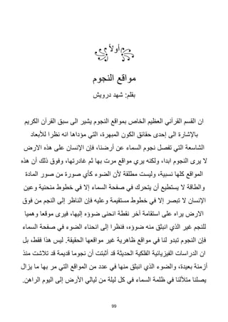 99
꧂
‫ا‬‫ال‬‫أو‬
꧁
‫النجوم‬ ‫مواقع‬
:‫بقلم‬
‫درويش‬ ‫شهد‬
‫الكريم‬ ‫القرآن‬ ‫سبق‬ ‫الى‬ ‫يشير‬ ‫النجوم‬ ‫بمواقع‬ ‫الخاص‬ ‫العظيم‬ ‫القرآني‬ ‫القسم‬ ‫ان‬
،‫المبهرة‬ ‫الكون‬ ‫حقائق‬ ‫إحدى‬ ‫الى‬ ‫باإلشارة‬
‫التي‬
‫لألبعاد‬ ‫نظرا‬ ‫انه‬ ‫مؤداها‬
‫االرض‬ ‫هذه‬ ‫على‬ ‫اإلنسان‬ ‫فإن‬ ،‫أرضنا‬ ‫عن‬ ‫السماء‬ ‫نجوم‬ ‫تفصل‬ ‫التي‬ ‫الشاسعة‬
‫هذه‬ ‫أن‬ ‫ذلك‬ ‫وفوق‬ ،‫غادرتها‬ ‫ثم‬ ‫بها‬ ‫مرت‬ ‫مواقع‬ ‫يري‬ ‫ولكنه‬ ،‫ابدا‬ ‫النجوم‬ ‫يرى‬ ‫ال‬
‫الضوء‬ ‫ألن‬ ‫مطلقة‬ ‫وليست‬ ،‫نسبية‬ ‫كلها‬ ‫المواقع‬
‫كأي‬
‫المادة‬ ‫صور‬ ‫من‬ ‫صورة‬
‫وعين‬ ‫منحنية‬ ‫خطوط‬ ‫في‬ ‫إال‬ ‫السماء‬ ‫صفحة‬ ‫في‬ ‫يتحرك‬ ‫أن‬ ‫يستطيع‬ ‫ال‬ ‫والطاقة‬
‫مستقيمة‬ ‫خطوط‬ ‫في‬ ‫إال‬ ‫تبصر‬ ‫ال‬ ‫اإلنسان‬
‫فوق‬ ‫من‬ ‫النجم‬ ‫إلى‬ ‫الناظر‬ ‫فإن‬ ‫وعليه‬
‫وهميا‬ ‫موقعا‬ ‫فيرى‬ ،‫إليها‬ ‫ضوؤه‬ ‫انحنى‬ ‫نقطة‬ ‫آخر‬ ‫استقامة‬ ‫على‬ ‫يراه‬ ‫االرض‬
‫الضوء‬ ‫انحناء‬ ‫إلى‬ ‫فنظرا‬ ،‫ضوؤه‬ ‫منه‬ ‫انبثق‬ ‫الذي‬ ‫غير‬ ‫للنجم‬
‫في‬
‫السماء‬ ‫صفحة‬
‫ت‬ ‫النجوم‬ ‫فإن‬
.‫الحقيقة‬ ‫مواقعها‬ ‫غير‬ ‫ظاهرية‬ ‫مواقع‬ ‫في‬ ‫لنا‬ ‫بدو‬
‫بل‬ ،‫فقط‬ ‫هذا‬ ‫ليس‬
‫منذ‬ ‫تالشت‬ ‫قد‬ ‫قديمة‬ ‫نجوما‬ ‫أن‬ ‫أثبتت‬ ‫قد‬ ‫الحديثة‬ ‫الفلكية‬ ‫الفيزيائية‬ ‫الدراسات‬ ‫ان‬
‫منها‬ ‫انبثق‬ ‫الذي‬ ‫والضوء‬ ،‫بعيدة‬ ‫أزمنة‬
‫في‬
‫المواقع‬ ‫من‬ ‫عدد‬
‫التي‬
‫بها‬ ‫مر‬
‫يزا‬ ‫ما‬
‫ل‬
‫متأللئا‬ ‫يصلنا‬
‫في‬
‫السماء‬ ‫ظلمة‬
‫في‬
.‫الراهن‬ ‫اليوم‬ ‫إلى‬ ‫األرض‬ ‫ليالي‬ ‫من‬ ‫ليلة‬ ‫كل‬
 