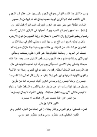 100
‫النجوم‬ ‫قدر‬ ‫عظم‬ ‫على‬ ‫بها‬ ‫وليس‬ ‫النجوم‬ ‫بمواقع‬ ‫القرآني‬ ‫القسم‬ ‫هذا‬ ‫كان‬ ‫هنا‬ ‫ومن‬
‫التي‬
‫صور‬ ‫كل‬ ‫من‬ ‫فيها‬ ‫لنا‬ ‫هللا‬ ‫يخلق‬ ‫عجيبة‬ ‫كونية‬ ‫أفران‬ ‫انها‬ ‫العلم‬ ‫اكتشف‬
.‫المدرك‬ ‫الكون‬ ‫هذا‬ ‫منها‬ ‫يبنى‬ ‫التي‬ ‫والطاقة‬ ‫المادة‬
‫من‬ ‫أكثر‬ ‫قبل‬ ‫القرآن‬ ‫اقسم‬
1442
‫أهميتها‬ ‫ويؤكد‬ ‫النجوم‬ ‫بمواقع‬ ‫هجريا‬ ‫عاما‬
‫في‬
‫التوازن‬
‫الكوني‬
‫(السماء‬
‫االنسان‬ ‫وان‬ )‫الميزان‬ ‫ووضع‬ ‫رفعها‬
‫يمك‬ ‫ال‬
‫ن‬
،‫االرض‬ ‫فوق‬ ‫من‬ ‫النجوم‬ ‫رؤية‬ ‫له‬
‫القرن‬ ‫نهاية‬ ‫في‬ ‫العلم‬ ‫ويأتي‬ ‫النجوم‬ ‫بها‬ ‫مرت‬ ‫مواقع‬ ‫يراه‬ ‫ان‬ ‫يمكن‬ ‫ما‬ ‫وكل‬
.‫ذلك‬ ‫مؤكدا‬ ‫العشرين‬
‫لم‬ ‫ضوؤها‬ ‫مازال‬ ‫جدا‬ ‫بعيدة‬ ‫نجوم‬ ‫هناك‬ ‫أن‬ ‫المؤكد‬ ‫من‬
‫وسائل‬ ‫و‬ ،‫اليوم‬ ‫الى‬ ‫يصلنا‬
،‫رصدها‬ ‫على‬ ‫قادرة‬ ‫غير‬ ‫التكنولوجية‬ ‫نا‬
‫وسيأتي‬
‫فاهلل‬ ،‫عنا‬ ‫بعده‬ ‫حسب‬ ‫السابق‬ ‫موقعها‬ ‫من‬ ‫النجوم‬ ‫هذه‬ ‫ضوء‬ ‫فيه‬ ‫يصلنا‬ ‫الذى‬ ‫اليوم‬
‫انه‬ ‫االنسان‬ ‫يعلم‬ ‫وتعالى‬ ‫سبحانه‬
‫سيأتي‬
‫الكونية‬ ‫الحقيقة‬ ‫فيه‬ ‫يدرك‬ ‫يوم‬
‫في‬
‫مثل‬
.‫النجوم‬ ‫مواقع‬ ‫ومنها‬ ‫وقدرته‬ ‫بخلقه‬ ‫المتعلقة‬ ‫الموضوعات‬ ‫هذه‬
‫االشعة‬ ‫عن‬ ‫وماذا‬
‫المرئية؟‬ ‫وغير‬ ‫المرئية‬ ‫الكونية‬ ‫والقوى‬
.
‫بما‬ ‫اقسم‬ ‫(فال‬ ‫تعالى‬ ‫قال‬ :‫يأتي‬ ‫ما‬ ‫لنقرأ‬
)‫تبصرون‬ ‫وماال‬ .‫تبصرون‬
‫طريق‬ ‫عن‬ ‫اما‬ ‫نبصرها‬ ‫أشياء‬ ‫الكون‬ ‫في‬ ‫يوجد‬
‫واشياء‬ ،‫علينا‬ ‫الساقط‬ ‫للضوء‬ ‫عكسها‬ ‫طريق‬ ‫عن‬ ‫او‬ ‫مباشرة‬ ‫إلينا‬ ‫ضوئها‬ ‫وصول‬
‫وتبقى‬ ،‫مستقبال‬ ‫نفعل‬ ‫وربما‬ ‫اآلن‬ ‫الى‬ ‫نبصرها‬ ‫ال‬
‫ابصارها‬ ‫يمكن‬ ‫ال‬ ‫االشياء‬
.‫نبصره‬ ‫ال‬ ‫ما‬ ‫هناك‬ ‫أن‬ ‫على‬ ‫نصت‬ ‫اآلية‬ ‫ألن‬ ‫البشر‬ ‫من‬
:‫جزءان‬ ‫فلكيا‬ ‫الكون‬
‫وهو‬ ‫الصغير؛‬ ‫الجزء‬
‫المرئي‬
‫يعادل‬ ‫والذى‬
5
‫في‬
‫وهو‬ ‫الكبير‬ ‫الجزء‬ ‫من‬ ‫المائة‬
‫الكون‬
‫كون‬ ‫الحقيقي‬
‫منظور‬
‫مرئي‬
‫غير‬ ‫منظور‬ ‫وكون‬
‫مرئي‬
 