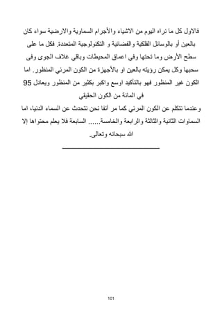 101
‫كان‬ ‫سواء‬ ‫واالرضية‬ ‫السماوية‬ ‫واألجرام‬ ‫االشياء‬ ‫من‬ ‫اليوم‬ ‫نراه‬ ‫ما‬ ‫كل‬ ‫فاالول‬
‫على‬ ‫ما‬ ‫فكل‬ .‫المتعددة‬ ‫التكنولوجية‬ ‫و‬ ‫والفضائية‬ ‫الفلكية‬ ‫بالوسائل‬ ‫أو‬ ‫بالعين‬
‫المحيطات‬ ‫اعماق‬ ‫وفي‬ ‫تحتها‬ ‫وما‬ ‫األرض‬ ‫سطح‬
‫وباقي‬
‫وفى‬ ‫الجوى‬ ‫غالف‬
‫او‬ ‫بالعين‬ ‫رؤيته‬ ‫يمكن‬ ‫وكل‬ ‫سحبها‬
‫باألجهزة‬
‫الكون‬ ‫من‬
‫المرئي‬
‫اما‬ .‫المنظور‬
‫فهو‬ ‫المنظور‬ ‫غير‬ ‫الكون‬
‫بالتأكيد‬
‫ويعادل‬ ‫المنظور‬ ‫من‬ ‫بكثير‬ ‫واكبر‬ ‫اوسع‬
95
‫في‬
‫الكون‬ ‫من‬ ‫المائة‬
‫الحقيقي‬
‫الكون‬ ‫عن‬ ‫نتكلم‬ ‫وعندما‬
‫المرئي‬
‫اما‬ ،‫الدنيا‬ ‫السماء‬ ‫عن‬ ‫نتحدث‬ ‫نحن‬ ‫آنفا‬ ‫مر‬ ‫كما‬
‫إال‬ ‫محتواها‬ ‫يعلم‬ ‫فال‬ ‫السابعة‬ ......‫والخامسة‬ ‫والرابعة‬ ‫والثالثة‬ ‫الثانية‬ ‫السماوات‬
.‫وتعالى‬ ‫سبحانه‬ ‫هللا‬
‫ـــــــــــــــــــــــــــــــــــــــــــــــــــــــــــــــ‬
 