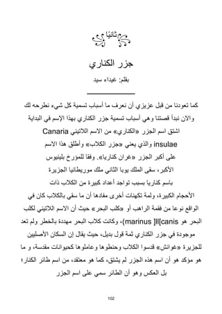 102
꧂
‫ا‬‫ا‬‫ي‬‫ثان‬
꧁
‫الكناري‬ ‫جزر‬
‫سيد‬ ‫غيداء‬ :‫بقلم‬
‫ـــــــــــــــــــــــــــــــ‬
‫لك‬ ‫نطرحه‬ ‫شيء‬ ‫كل‬ ‫تسمية‬ ‫أسباب‬ ‫ما‬ ‫نعرف‬ ‫أن‬ ‫عزيزي‬ ‫قبل‬ ‫من‬ ‫تعودنا‬ ‫كما‬
‫واالن‬
‫نبدأ‬
‫البداية‬ ‫في‬ ‫اإلسم‬ ‫بهذا‬ ‫الكناري‬ ‫جزر‬ ‫تسمية‬ ‫أسباب‬ ‫وهي‬ ‫قصتنا‬
‫الالتيني‬ ‫االسم‬ ‫من‬ »‫«الكناري‬ ‫الجزر‬ ‫اسم‬ ‫اشتق‬
Canaria
insulae
‫االسم‬ ‫هذا‬ ‫وأطلق‬ »‫الكالب‬ ‫«جزر‬ ‫يعني‬ ‫والذي‬
‫بلينيوس‬ ‫للمؤرخ‬ ‫وفقا‬ .»‫كناريا‬ ‫«غران‬ ‫الجزر‬ ‫أكبر‬ ‫على‬
‫الجزيرة‬ ‫موريطانيا‬ ‫ملك‬ ‫الثاني‬ ‫يوبا‬ ‫الملك‬ ‫سقى‬ ،‫األكبر‬
‫باسم‬
‫ذات‬ ‫الكالب‬ ‫من‬ ‫كبيرة‬ ‫أعداد‬ ‫تواجد‬ ‫بسبب‬ ‫كناريا‬
‫في‬ ‫كان‬ ‫بالكالب‬ ‫سقي‬ ‫ما‬ ‫أن‬ ‫مفادها‬ ‫أخرى‬ ‫تكهنات‬ ‫ولمة‬ ،‫الكبيرة‬ ‫األحجام‬
‫لكلب‬ ‫الالتيني‬ ‫االسم‬ ‫أن‬ ‫حيث‬ »‫البحر‬ ‫«كلب‬ ‫أو‬ ‫الراهب‬ ‫فقمة‬ ‫من‬ ‫نوعا‬ ‫الواقع‬
‫هو‬ ‫البحر‬
marinus ]ll[canis
‫تعد‬ ‫ولم‬ ‫بالخطر‬ ‫مهددة‬ ‫البحر‬ ‫كالب‬ ‫وكانت‬ ،)
‫األصليين‬ ‫السكان‬ ‫إن‬ ‫يقال‬ ‫حيث‬ ،‫بديل‬ ‫قول‬ ‫ثمة‬ ‫الكناري‬ ‫جزر‬ ‫في‬ ‫موجودة‬
‫ما‬ ‫و‬ ،‫مقدسة‬ ‫كحيوانات‬ ‫وعاملوها‬ ‫وحنطوها‬ ‫الكالب‬ ‫قدسوا‬ »‫«غوانش‬ ‫للجزيرة‬
‫الكنار؛‬ ‫طائر‬ ‫اسم‬ ‫من‬ ،‫معتقد‬ ‫هو‬ ‫كما‬ ،‫يشتق‬ ‫لم‬ ‫الجزر‬ ‫هذه‬ ‫اسم‬ ‫أن‬ ‫هو‬ ‫مؤكد‬ ‫هو‬
‫وهو‬ ‫العكس‬ ‫بل‬
‫الجزر‬ ‫اسم‬ ‫على‬ ‫سمي‬ ‫الطائر‬ ‫أن‬
 