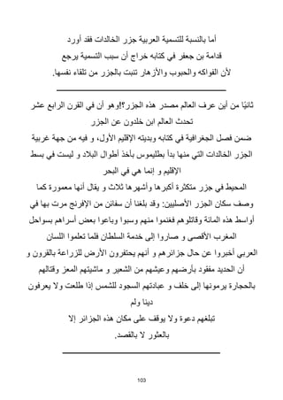 103
‫أورد‬ ‫فقد‬ ‫الخالدات‬ ‫جزر‬ ‫العربية‬ ‫للتسمية‬ ‫بالنسبة‬ ‫أما‬
‫يرجع‬ ‫التسمية‬ ‫سبب‬ ‫أن‬ ‫خراج‬ ‫كتابه‬ ‫في‬ ‫جعفر‬ ‫بن‬ ‫قدامة‬
.‫نفسها‬ ‫تلقاء‬ ‫من‬ ‫بالجزر‬ ‫تنبت‬ ‫واألزهار‬ ‫والحبوب‬ ‫الفواكه‬ ‫ألن‬
‫ــــــــــــــــــــــــــــــــــــــــــــــــــــــــــــــــــــــــــــــــــــــ‬
‫اا‬‫ي‬‫ثان‬
‫عشر‬ ‫الرابع‬ ‫القرن‬ ‫في‬ ‫أن‬ ‫الجزر؟!وهو‬ ‫هذه‬ ‫مصدر‬ ‫العالم‬ ‫عرف‬ ‫أين‬ ‫من‬
‫الجزر‬ ‫عن‬ ‫خلدون‬ ‫ابن‬ ‫العالم‬ ‫تحدث‬
‫غربية‬ ‫جهة‬ ‫من‬ ‫فيه‬ ‫و‬ ،‫األول‬ ‫اإلقليم‬ ‫وبديته‬ ‫كتابه‬ ‫في‬ ‫الجغرافية‬ ‫فصل‬ ‫ضمن‬
‫بسط‬ ‫في‬ ‫ليست‬ ‫و‬ ‫البالد‬ ‫أطوال‬ ‫بأخذ‬ ‫بطليموس‬ ‫بدأ‬ ‫منها‬ ‫التي‬ ‫الخالدات‬ ‫الجزر‬
‫البحر‬ ‫في‬ ‫هي‬ ‫إنما‬ ‫و‬ ‫اإلقليم‬
‫كما‬ ‫معمورة‬ ‫أنها‬ ‫يقال‬ ‫و‬ ‫ثالث‬ ‫وأشهرها‬ ‫أكبرها‬ ‫متكثرة‬ ‫جزر‬ ‫في‬ ‫المحيط‬
‫في‬ ‫بها‬ ‫مرت‬ ‫اإلفرنج‬ ‫من‬ ‫سفائن‬ ‫أن‬ ‫بلغنا‬ ‫وقد‬ :‫األصليين‬ ‫الجزر‬ ‫سكان‬ ‫وصف‬
‫بسواحل‬ ‫أسراهم‬ ‫بعض‬ ‫وباعوا‬ ‫وسبوا‬ ‫منهم‬ ‫فغنموا‬ ‫وقاتلوهم‬ ‫المائة‬ ‫هذه‬ ‫أواسط‬
‫اللسان‬ ‫تعلموا‬ ‫فلما‬ ‫السلطان‬ ‫خدمة‬ ‫إلى‬ ‫صاروا‬ ‫و‬ ‫األقصى‬ ‫المغرب‬
‫و‬ ‫بالقرون‬ ‫للزراعة‬ ‫األرض‬ ‫يحتفرون‬ ‫أنهم‬ ‫و‬ ‫جزائرهم‬ ‫حال‬ ‫عن‬ ‫أخبروا‬ ‫العربي‬
‫وقتالهم‬ ‫المعز‬ ‫ماشيتهم‬ ‫و‬ ‫الشعير‬ ‫من‬ ‫وعيشهم‬ ‫بأرضهم‬ ‫مفقود‬ ‫الحديد‬ ‫أن‬
‫يعرفون‬ ‫وال‬ ‫طلعت‬ ‫إذا‬ ‫للشمس‬ ‫السجود‬ ‫عبادتهم‬ ‫و‬ ‫خلف‬ ‫إلى‬ ‫يرمونها‬ ‫بالحجارة‬
‫ولم‬ ‫دينا‬
‫إال‬ ‫الجزائر‬ ‫هذه‬ ‫مكان‬ ‫على‬ ‫يوقف‬ ‫وال‬ ‫دعوة‬ ‫تبلغهم‬
.‫بالقصد‬ ‫ال‬ ‫بالعثور‬
‫ــــــــــــــــــــــــــــــــــــــــــــــــــــــــــــــــــــــــــــــــ‬
 