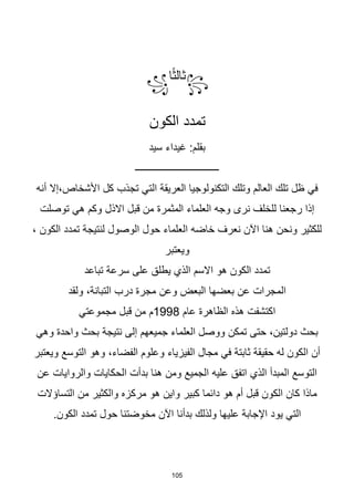 105
꧂
‫ا‬‫ا‬‫ث‬‫ثال‬
꧁
‫الكون‬ ‫تمدد‬
‫سيد‬ ‫غيداء‬ :‫بقلم‬
‫ــــــــــــــــــــــــــــــــــ‬
‫أنه‬ ‫إال‬،‫األشخاص‬ ‫كل‬ ‫تجذب‬ ‫التي‬ ‫العريقة‬ ‫التكنولوجيا‬ ‫وتلك‬ ‫العالم‬ ‫تلك‬ ‫ظل‬ ‫في‬
‫قبل‬ ‫من‬ ‫المثمرة‬ ‫العلماء‬ ‫وجه‬ ‫نرى‬ ‫للخلف‬ ‫رجعنا‬ ‫إذا‬
‫االذل‬
‫توصلت‬ ‫هي‬ ‫وكم‬
، ‫الكون‬ ‫تمدد‬ ‫لنتيجة‬ ‫الوصول‬ ‫حول‬ ‫العلماء‬ ‫خاضه‬ ‫نعرف‬ ‫اآلن‬ ‫هنا‬ ‫ونحن‬ ‫للكثير‬
‫ويعتبر‬
‫تباعد‬ ‫سرعة‬ ‫على‬ ‫يطلق‬ ‫الذي‬ ‫االسم‬ ‫هو‬ ‫الكون‬ ‫تمدد‬
‫ولقد‬ ،‫التبانة‬ ‫درب‬ ‫مجرة‬ ‫وعن‬ ‫البعض‬ ‫بعضها‬ ‫عن‬ ‫المجرات‬
‫عام‬ ‫الظاهرة‬ ‫هذه‬ ‫اكتشفت‬
1998
‫مجموعتي‬ ‫قبل‬ ‫من‬ ‫م‬
‫وهي‬ ‫واحدة‬ ‫بحث‬ ‫نتيجة‬ ‫إلى‬ ‫جميعهم‬ ‫العلماء‬ ‫ووصل‬ ‫تمكن‬ ‫حتى‬ ،‫دولتين‬ ‫بحث‬
‫ويعتبر‬ ‫التوسع‬ ‫وهو‬ ،‫الفضاء‬ ‫وعلوم‬ ‫الفيزياء‬ ‫مجال‬ ‫في‬ ‫ثابتة‬ ‫حقيقة‬ ‫له‬ ‫الكون‬ ‫أن‬
‫عن‬ ‫والروايات‬ ‫الحكايات‬ ‫بدأت‬ ‫هنا‬ ‫ومن‬ ‫الجميع‬ ‫عليه‬ ‫اتفق‬ ‫الذي‬ ‫المبدأ‬ ‫التوسع‬
‫مرك‬ ‫هو‬ ‫واين‬ ‫كبير‬ ‫دائما‬ ‫هو‬ ‫أم‬ ‫قبل‬ ‫الكون‬ ‫كان‬ ‫ماذا‬
‫التساؤالت‬ ‫من‬ ‫والكثير‬ ‫زه‬
.‫الكون‬ ‫تمدد‬ ‫حول‬ ‫مخوضتنا‬ ‫اآلن‬ ‫بدأنا‬ ‫ولذلك‬ ‫عليها‬ ‫اإلجابة‬ ‫يود‬ ‫التي‬
 