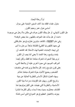 106
‫ــــــــــــــــــــــــــــــــــــــــــــــــــــــــــــــــــــــ‬
‫البحث‬ ‫رحلة‬ ‫اوآل‬
‫سؤال‬ ‫على‬ ‫اإلجابة‬ ‫السنين‬ ‫آالف‬ ‫منذ‬ ‫الفلك‬ ‫علماء‬ ‫حاول‬
.‫الكون‬ ‫وحجم‬ ‫عمر‬ ‫حول‬ ‫أساسي‬
‫موجودة‬ ‫هي‬ ‫وهل‬ ‫ما؟‬ ‫مكان‬ ‫في‬ ‫حواف‬ ‫الكون‬ ‫يملك‬ ‫هل‬ ‫أو‬ ،‫النهائي‬ ‫الكون‬ ‫هل‬
‫الوقت؟‬ ‫بعض‬ ‫منذ‬ ‫بالظهور‬ ‫الحواف‬ ‫هذه‬ ‫بدأت‬ ‫هل‬ ‫أو‬ ،‫دائما‬
? ‫عام‬ ‫وفي‬
1929
‫فلكي‬ ‫عالم‬ ‫(وهو‬ »‫هابل‬ ‫«إدوين‬ ‫اكتشف‬ ،
‫أدى‬ ‫ما‬ ‫سرعان‬ ‫مذهال‬ ‫اكتشافا‬ )‫التقني‬ ‫كاليفورنيا‬ ‫معهد‬ ‫في‬
‫أن‬ ‫اكتشف‬ ‫لقد‬ :‫األسئلة‬ ‫لهذه‬ ‫العلمية‬ ‫اإلجابات‬ ‫إيجاد‬ ‫إلى‬
‫الكون‬ ‫أن‬ ‫يجب‬ ‫أننا‬ ‫يعني‬ ‫ال‬ ‫التمدد‬ ‫وهذا‬ ،‫ويتسع‬ ‫يتمدد‬
‫أيضا‬ ‫ولكن‬ ،‫فقط‬ ‫عنا‬ ‫مبتعدة‬ ‫تتحرك‬ ‫المجرات‬ ‫بقية‬ ‫نرى‬
‫الشيء‬ ‫يالحظ‬ ‫أن‬ ‫عليه‬ ‫أخرى‬ ‫مجرة‬ ‫في‬ ‫الموجود‬ ‫المراقب‬
‫منتصف‬ ‫في‬ ‫نفسه‬ ‫يرى‬ ‫مالحظ‬ ‫كل‬ ،‫واحد‬ ‫متوسع‬ ‫كون‬ ‫«في‬
.»‫عنة‬ ‫مبتعدة‬ ‫تتحرك‬ ‫حوله‬ ‫األشياء‬ ‫وجميع‬ ،‫التضخم‬
‫بنية‬ ‫عن‬ ‫الحالية‬ ‫للنظرية‬ ‫األساس‬ ‫تشكل‬ ‫العبارة‬ ‫وبهذه‬
‫الكون‬ ‫بنية‬ ‫بدراسة‬ ‫الكونيات‬ ‫علم‬ ‫ويهتم‬ .‫الكون‬ ‫وتاريخ‬
‫منذ‬ ‫الكوزمولوجيا‬ ‫على‬ ‫هيمنت‬ ‫التي‬ ‫والنظرية‬ ،‫األساسية‬
‫انتشارا‬ ‫أكثرها‬ ‫ولكن‬ ،‫أسماء‬ ‫بعدة‬ ‫سميت‬ »‫«هابل‬ ‫اكتشاف‬
‫لنشأة‬ ‫أسس‬ ‫الذي‬ ‫النموذج‬ ‫(وهو‬ ‫العظيم‬ ‫باالنفجار‬ ‫يعرف‬
 