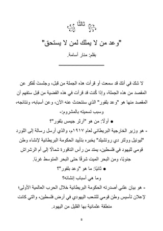 8
꧂
‫ث‬
‫ا‬‫ث‬‫ال‬
‫ا‬
꧁
"‫يستحق‬ ‫ال‬ ‫لمن‬ ‫يملك‬ ‫ال‬ ‫من‬ ‫"وعد‬
.‫أسامة‬ ‫منار‬ :‫بقلم‬
‫ــــــــــــــــــــــــــــــــــــــــ‬
‫عن‬ ‫فكر‬ُ‫ت‬ َ‫وجلست‬ ،‫قبل‬ ‫من‬ ‫الجملة‬ ‫هذه‬ ‫قرأت‬ ‫أو‬ ‫سمعت‬ ‫قد‬ َ‫أنك‬ ‫في‬ َ‫شك‬ ‫ال‬
‫قد‬ ‫نت‬ُ‫ك‬ ‫وإذا‬ ،‫الجملة‬ ‫هذه‬ ‫من‬ ‫المقصد‬
‫أن‬ ‫ستفهم‬ ‫قبل‬ ‫من‬ ‫القضية‬ ‫هذه‬ ‫في‬ ‫قرأت‬
،‫ونتائجه‬ ،‫أسبابه‬ ‫وعن‬ ،‫اآلن‬ ‫عنه‬ ‫سنتحدث‬ ‫الذي‬ "‫بلفور‬ ‫"وعد‬ ‫هو‬ ‫منها‬ ‫المقصد‬
:‫بالمشروم‬ ‫تسميته‬ ‫وسبب‬
-
‫بلفور"؟‬ ‫جيمس‬ ‫"آرثر‬ ‫هو‬ ‫من‬ : ‫ا‬
‫أوال‬ ●
-
‫لعام‬ ‫البريطاني‬ ‫الخارجية‬ ‫وزير‬ ‫هو‬
١٩١٧
‫اللورد‬ ‫إلى‬ ‫رسالة‬ ‫أرسل‬ ‫والذي‬ ،‫م‬
‫وطن‬ ‫إلنشاء‬ ‫البريطانية‬ ‫الحكومة‬ ‫بتأييد‬ ‫يخبره‬ "‫روتشيلد‬ ‫دي‬ ‫وولتر‬ ‫"ليونيل‬
‫الرشراش‬ ‫أم‬ ‫إلى‬ ‫ا‬
‫شماال‬ ‫الناقورة‬ ‫رأس‬ ‫من‬ ‫يمتد‬ ،‫فلسطين‬ ‫في‬ ‫لليهود‬ ‫قومي‬
‫ا‬‫ب‬‫غر‬ ‫المتوسط‬ ‫البحر‬ ‫حتى‬ ‫ا‬‫ا‬‫ق‬‫شر‬ ‫الميت‬ ‫البحر‬ ‫ومن‬ ،‫اا‬‫ب‬‫جنو‬
.‫ا‬
‫بلفور"؟‬ ‫"وعد‬ ‫هو‬ ‫ما‬ :‫اا‬‫ي‬‫ثان‬ ●
‫إنشائه؟‬ ‫أسباب‬ ‫هي‬ ‫وما‬
-
‫الحكومة‬ ‫أصدرته‬ ‫علني‬ ‫بيان‬ ‫هو‬
‫األولى؛‬ ‫العالمية‬ ‫الحرب‬ ‫خالل‬ ‫البريطانية‬
‫كانت‬ ‫والتي‬ ،‫فلسطين‬ ‫أرض‬ ‫في‬ ‫اليهودي‬ ‫للشعب‬ ‫قومي‬ ‫وطن‬ ‫تأسيس‬ ‫إلعالن‬
.‫اليهود‬ ‫من‬ ‫القليل‬ ‫بها‬ ‫عثمانية‬ ‫منطقة‬
 