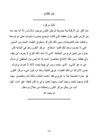 107
.)‫الفلك‬ ‫علم‬
‫ـــــــــــــــــــــــــــــــــــــــــــــــ‬
‫مركزه‬ ‫اا‬‫ي‬‫ثان‬
‫من‬ ‫أكثر‬ ‫منذ‬
13.7
‫سنة‬
‫ضوئية‬
‫مدة‬ ‫بعد‬ ‫أنه‬ ‫إال‬ ‫باألساس‬ ‫موجود‬ ‫الكون‬ ‫يكن‬ ‫لم‬
‫توسعة‬ ‫تم‬ ‫حتى‬ ‫مشوشه‬ ‫بصورة‬ ‫توضح‬ ‫كانت‬ ‫التي‬ ‫نطفته‬ ‫بأول‬ ‫ظهر‬ ‫الزمن‬ ‫من‬
‫السنين‬ ‫من‬ ‫العديد‬ ‫العلماء‬ ‫استغرق‬ ‫قد‬ ‫كان‬ ‫ذلك‬ ‫وبين‬ ‫التشويشات‬ ‫هذه‬ ‫واختفت‬
‫كان‬ ‫البداية‬ ‫في‬ ‫وهو‬ ‫الكون‬ ‫مركز‬ ‫استنتاج‬ ‫قاموا‬ ‫ذلك‬ ‫وبعد‬ ‫تحسب‬ ‫ال‬ ‫التي‬
‫تخ‬ ‫عن‬ ‫عبارة‬
‫يقف‬ ‫أين‬ ‫يعرف‬ ‫ال‬ ‫اللوح‬ ‫ذلك‬ ‫امتد‬ ‫إذا‬ ‫الذي‬ ‫المطاط‬ ‫من‬ ‫لوح‬ ‫يل‬
‫تسأل‬ ‫أن‬ ‫المنطقي‬ ‫من‬ ‫ليس‬ ‫انه‬ ‫له‬ ‫شديد‬ ‫باختصار‬ ‫اإلنتاج‬ ‫ذلك‬ ‫ومن‬ ،‫نقطة‬ ‫بأي‬
‫يتمدد‬ ‫جهة‬ ‫أي‬ ‫ومن‬ ‫يتمدد‬ ‫الذي‬ ‫الشيء‬ ‫هو‬ ‫ما‬ ‫عن‬
‫ألنك‬
‫وتدرك‬ ‫تعرف‬ ‫ال‬
‫الكون‬ ‫مركز‬ ‫شيء‬ ‫قول‬ ‫اود‬ ‫وهنا‬ ‫للغاية‬ ‫عريق‬ ‫الفضاء‬ ‫ذلك‬ ‫ان‬ ‫االدراك‬ ‫حسن‬
‫مهما‬ ‫باختصار‬ ‫أنت‬ ‫بأنك‬ ‫العلماء‬ ‫اعتمده‬ ‫فقد‬ ‫عزيزي‬ ‫يا‬ ‫ا‬‫ا‬‫جد‬ ‫ناضجة‬ ‫عبارة‬ ‫هو‬
‫أجل‬ ،‫أنت‬ ‫فهو‬ ‫تفعله‬ ‫كان‬ ‫ما‬ ‫وأي‬ ‫ذهبت‬ ‫ومهما‬ ‫أتيت‬ ‫ومهما‬ ‫بلغت‬ ‫ومهما‬ ‫كنت‬
.‫توسعك‬ ‫خالل‬ ‫من‬ ‫وإحاطته‬ ‫الكون‬ ‫مركز‬ ‫يمثل‬ ‫من‬ ‫أنت‬
‫هللا‬ ‫بحمد‬ ‫تم‬
‫ـــــــــــــــــــــــــــــــــــــــــــــــــــــــــــــــ‬
 