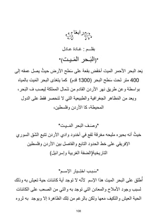 108
꧂
‫ا‬‫ا‬‫ع‬‫راب‬
꧁
‫عـادل‬ ‫غـادة‬ : ‫بقلـــم‬
(*
‫ـيـت‬َ‫م‬‫ال‬ ‫ـحر‬َ‫ب‬‫ال‬
*)
‫إلى‬ ‫عمقه‬ ‫يصل‬ ُ‫حيث‬ ‫األرض‬ ‫طح‬َ‫س‬ ‫على‬ ‫بقعة‬ ‫ض‬َ‫ف‬‫أخ‬ ‫الميت‬ ‫األحمر‬ ‫البحر‬ ‫عد‬َ‫ي‬
400
( ‫البحر‬ ‫طح‬َ‫س‬ ‫َحت‬‫ت‬ ‫متر‬
1300
‫بالمياه‬ ‫يت‬َ‫م‬‫ال‬ ‫البحر‬ ‫يتغذى‬ ‫كما‬ )‫قدم‬
،‫حر‬َ‫ب‬‫ال‬ ‫ف‬ ‫يصب‬ِ‫ل‬ ‫المملكة‬ ‫َمال‬‫ش‬ ‫من‬ ‫القادم‬ ‫األردن‬ ‫نهر‬ ‫طريق‬ ‫وعن‬ ‫بواسطة‬
‫فق‬ ‫َنحصر‬‫ت‬ ‫ال‬ ‫التي‬ ‫والطبيعية‬ ‫الجغرافية‬ ‫ظاهر‬َ‫م‬‫ال‬ ‫من‬ ‫ويعد‬
‫الدول‬ ‫على‬ ‫ط‬
،‫وفلسطين‬ ‫األردن‬ ‫كا‬ ،‫المحيطة‬
*‫ـت‬ِ‫ي‬‫ــ‬َ‫م‬‫ال‬ ‫حر‬َ‫ب‬‫ال‬ ‫ـف‬َ‫ص‬‫*و‬
‫السوري‬ ‫َق‬‫ش‬‫ال‬ ‫تتبع‬ ‫األردن‬ ‫وادي‬ ‫أخدود‬ ‫في‬ ‫َقع‬‫ت‬ ‫مغرقة‬ ‫مليحه‬ ‫بحيره‬ ‫أنه‬ ُ‫يث‬َ‫ح‬
‫وفلسطين‬ ‫األردن‬ ‫بين‬ ‫والفاصل‬ ‫التابع‬ ‫الحدود‬ ‫خط‬ ‫على‬ ‫اإلفريقي‬
)‫وإسرائيل‬ ‫الغربية‬ ‫التاريخية(الضفة‬
*‫اإلســم‬ ‫ــيار‬ِ‫ت‬‫اخ‬ ‫ـبـب‬َ‫س‬*
‫وذلك‬ ‫به‬ ‫تعيش‬ ‫حية‬ ‫كائنات‬ ‫أية‬ ‫توجد‬ ‫ال‬ ‫ه‬ّ‫ن‬‫أل‬ ‫اإلسم‬ ‫هذا‬ ‫الميت‬ ‫البحر‬ ‫على‬ ‫طلق‬ُ‫أ‬
‫الكائنات‬ ‫على‬ ‫الصعب‬ ‫من‬ ‫والتي‬ ‫به‬ ‫توجد‬ ‫التي‬ ‫والمعادن‬ ‫األمالح‬ ‫وجود‬ ‫لسبب‬
‫ثروه‬ ‫به‬ ‫ويوجد‬ ‫إال‬ ‫الظاهرة‬ ‫لك‬ِ‫ت‬ ‫من‬ ‫بالرغم‬ ‫ولكن‬ ‫عها‬َ‫م‬ ‫َكيف‬‫ت‬‫وال‬ ‫العيش‬ ‫الحية‬
 