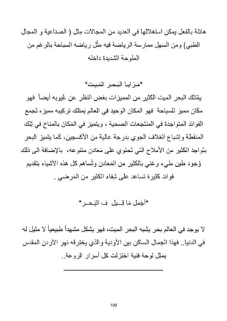 109
‫هائلة‬
‫المجال‬ ‫و‬ ‫الصناعية‬ ( ‫ثل‬ِ‫م‬ ‫المجاالت‬ ‫من‬ ‫العديد‬ ‫في‬ ‫استغاللها‬ ‫يمكن‬ ‫بالفعل‬
‫رياضه‬ ‫ل‬ْ‫مث‬ ‫فيه‬ ‫الرياضة‬ ‫ممارسة‬ ‫هل‬َ‫س‬‫ال‬ ‫ومن‬ )‫الطبي‬
‫السباحة‬
‫من‬ ‫بالرغم‬
‫الملوحة‬
‫الشديدة‬
‫داخله‬
*‫ـيـت‬َ‫م‬‫ال‬ ‫ـحـر‬َ‫ب‬‫ال‬ ‫ـزايـا‬َ‫م‬*
‫فهو‬ ‫ا‬‫ا‬‫أيض‬ ‫يوبه‬ُ‫ع‬ ‫عن‬ ‫النظر‬ ‫بغض‬ ‫المميزات‬ ‫من‬ ‫الكثير‬ ‫الميت‬ ‫البحر‬ ‫تلك‬ْ‫يم‬
‫مميز‬ ‫ان‬َ‫ك‬‫م‬
‫للسياحة‬
‫َجمع‬‫ت‬ ‫مميزه‬ ‫تركيبه‬ ‫متلك‬َ‫ي‬ ‫العالم‬ ‫في‬ ‫الوحيد‬ ‫المكان‬ ‫فهو‬
‫لك‬ِ‫ت‬ ‫في‬ ‫بالمناخ‬ ‫كان‬َ‫م‬‫ال‬ ‫في‬ ‫ويتميز‬ ، ‫الصحية‬ ‫المنتجعات‬ ‫في‬ ‫المتواجدة‬ ‫الفوائد‬
‫البحر‬ ‫َميز‬‫ت‬‫ي‬ ‫ما‬َ‫ك‬ ،‫األكسجين‬ ‫من‬ ‫عالية‬ ‫بدرجة‬ ‫الجوي‬ ‫الغالف‬ ‫وإشباع‬ ‫المنقطة‬
‫متنو‬ ‫ادن‬َ‫ع‬َ‫م‬ ‫على‬ ‫َحتوي‬‫ت‬ ‫التي‬ ‫األمالح‬ ‫من‬ ‫ثير‬َ‫ك‬‫ال‬ ‫َواجد‬‫ت‬‫ب‬
،‫عه‬
‫باإلضافة‬
‫ذلك‬ ‫الى‬
‫بتقديم‬ ‫األشياء‬ ‫هذه‬ ‫كل‬ ‫ساهم‬ُ‫ت‬‫و‬ ‫عادن‬َ‫م‬‫ال‬ ‫من‬ ‫بالكثير‬ ‫وغني‬ ‫مليء‬ ‫طين‬ ‫جود‬ُ‫و‬
. ‫رضي‬َ‫م‬‫ال‬ ‫من‬ ‫الكثير‬ ‫فاء‬ِ‫ش‬ ‫على‬ ‫تساعد‬ ‫كثيرة‬ ‫فوائد‬
*‫ـحــر‬َ‫ب‬‫ال‬ ‫ف‬ ‫ـــيل‬ِ‫ق‬ ‫ا‬َ‫م‬ ‫مل‬َ‫ج‬‫*أ‬
‫له‬ ‫مثيل‬ ‫ال‬ ‫ا‬‫ا‬‫طبيعي‬ ‫ا‬‫ا‬‫مشهد‬ ‫يشكل‬ ‫فهو‬ ،‫الميت‬ ‫البحر‬ ‫يشبه‬ ‫بحر‬ ‫العالم‬ ‫في‬ ‫يوجد‬ ‫ال‬
‫المقدس‬ ‫األردن‬ ‫نهر‬ ‫يخترقه‬ ‫والذي‬ ‫األودية‬ ‫بين‬ ‫الساكن‬ ‫الجمال‬ ‫فهذا‬ ..‫الدنيا‬ ‫في‬
‫فنية‬ ‫لوحة‬ ‫يمثل‬
‫اختزلت‬
..‫الروعة‬ ‫أسرار‬ ‫كل‬
‫ـــــــــــــــــــــــــــــــــــــــــــــــــــــــــــــــ‬
 