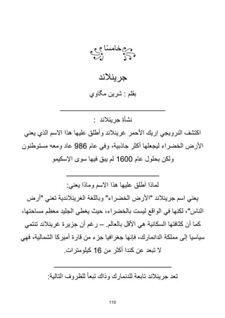 110
꧂
‫ا‬‫ا‬‫س‬‫خام‬
꧁
‫جرينالند‬
: ‫بقلم‬
‫شرين‬
‫مگاوي‬
_________________________
: ‫جرينالند‬ ‫نشأة‬
‫يعني‬ ‫الذي‬ ‫االسم‬ ‫هذا‬ ‫عليها‬ ‫وأطلق‬ ‫غرينالند‬ ‫األحمر‬ ‫إريك‬ ‫النرويجي‬ ‫اكتشف‬
‫عام‬ ‫وفي‬ ،‫جاذبية‬ ‫أكثر‬ ‫ليجعلها‬ ‫الخضراء‬ ‫األرض‬
986
‫مستوطنون‬ ‫ومعه‬ ‫عاد‬
‫عام‬ ‫بحلول‬ ‫ولكن‬
1600
‫اإلسكيمو‬ ‫سوى‬ ‫فيها‬ ‫يبق‬ ‫لم‬
______________________
:‫يعني‬ ‫وماذا‬ ‫االسم‬ ‫هذا‬ ‫عليها‬ ‫أطلق‬ ‫لماذا‬
‫"أرض‬ ‫تعني‬ ‫الغرينالندية‬ ‫وباللغة‬ "‫الخضراء‬ ‫"األرض‬ ‫جرينالند‬ ‫اسم‬ ‫يعني‬
،‫مساحتها‬ ‫معظم‬ ‫الجليد‬ ‫يغطي‬ ‫حيث‬ ،‫بالخضراء‬ ‫ليست‬ ‫الواقع‬ ‫في‬ ‫لكنها‬ ،"‫الناس‬
.‫بالعالم‬ ‫األقل‬ ‫هي‬ ‫السكانية‬ ‫كثافتها‬ ‫أن‬ ‫كما‬
–
‫تنتمي‬ ‫غرينالند‬ ‫جزيرة‬ ‫أن‬ ‫رغم‬
‫ق‬ ‫من‬ ‫جزء‬ ‫جغرافيا‬ ‫فإنها‬ ،‫الدانمارك‬ ‫مملكة‬ ‫إلى‬ ‫سياسيا‬
‫فهي‬ ،‫الشمالية‬ ‫أميركا‬ ‫ارة‬
‫من‬ ‫أكثر‬ ‫كندا‬ ‫عن‬ ‫تبعد‬ ‫ال‬
16
.‫كيلومترات‬
____________________________
:‫التالية‬ ‫للظروف‬ ‫ا‬‫ا‬‫تبع‬ ‫وذاك‬ ‫للدنمارك‬ ‫تابعة‬ ‫جرينالند‬ ‫تعد‬
 