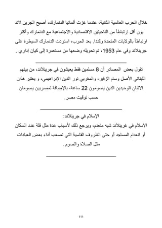 111
‫الند‬ ‫الجرين‬ ‫أصبح‬ ،‫الدنمارك‬ ‫ألمانيا‬ ‫غزت‬ ‫عندما‬ ،‫الثانية‬ ‫العالمية‬ ‫الحرب‬ ‫خالل‬
‫وأكثر‬ ‫الدنمارك‬ ‫مع‬ ‫واالجتماعية‬ ‫االقتصادية‬ ‫الناحيتين‬ ‫من‬ ‫ا‬‫ا‬‫ارتباط‬ ‫أقل‬ ‫يون‬
‫على‬ ‫السيطرة‬ ‫الدنمارك‬ ‫استردت‬ ،‫الحرب‬ ‫بعد‬ .‫وكندا‬ ‫المتحدة‬ ‫بالواليات‬ ‫ا‬‫ا‬‫ارتباط‬
‫عام‬ ‫وفي‬ ‫جرينالند‬
1953
‫وضعها‬ ‫تحويله‬ ‫تم‬ ،
. ‫إداري‬ ‫كيان‬ ‫إلى‬ ‫مستعمرة‬ ‫من‬
______________________________
‫أن‬ ‫المصادر‬ ‫بعض‬ ‫تقول‬
8
‫بينهم‬ ‫من‬ ،‫جرينالند‬ ‫في‬ ‫يعيشون‬ ‫فقط‬ ‫مسلمين‬
‫هذان‬ ‫يعتبر‬ ‫و‬ ،‫اإلبراهيمي‬ ‫الدين‬ ‫نور‬ ‫والمغربي‬ ،‫الزقير‬ ‫وسام‬ ‫األصل‬ ‫اللبناني‬
‫يصومون‬ ‫الذين‬ ‫الوحيدين‬ ‫االثنان‬
22
‫يصومان‬ ‫لمصريين‬ ‫باإلضافة‬ ،‫ساعة‬
.‫مصر‬ ‫توقيت‬ ‫حسب‬
___________________________
‫في‬ ‫اإلسالم‬
:‫جرينالند‬
‫السكان‬ ‫عدد‬ ‫قلة‬ ‫مثل‬ ‫عدة‬ ‫ألسباب‬ ‫ذلك‬ ‫ويرجع‬ ،‫منعدم‬ ‫شبه‬ ‫غرينالند‬ ‫في‬ ‫اإلسالم‬
‫العبادات‬ ‫بعض‬ ‫أداء‬ ‫تصعب‬ ‫التي‬ ‫القاسية‬ ‫الظروف‬ ‫حتى‬ ‫أو‬ ‫المساجد‬ ‫انعدام‬ ‫أو‬
. ‫والصوم‬ ‫الصالة‬ ‫مثل‬
_______________________
 