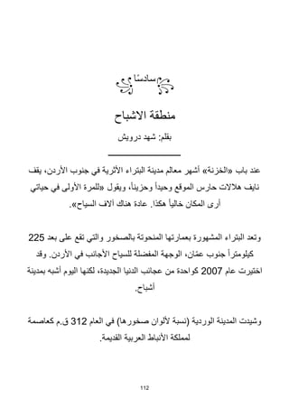 112
꧂
‫ا‬‫ا‬‫س‬‫ساد‬
꧁
‫االشباح‬ ‫منطقة‬
‫درويش‬ ‫شهد‬ :‫بقلم‬
‫ــــــــــــــــــــــــــــــــــــ‬
‫يقف‬ ،‫األردن‬ ‫جنوب‬ ‫في‬ ‫األثرية‬ ‫البتراء‬ ‫مدينة‬ ‫معالم‬ ‫أشهر‬ »‫«الخزنة‬ ‫باب‬ ‫عند‬
‫حياتي‬ ‫في‬ ‫األولى‬ ‫«للمرة‬ ‫ويقول‬ ،‫ا‬‫ا‬‫وحزين‬ ‫ا‬‫ا‬‫وحيد‬ ‫الموقع‬ ‫حارس‬ ‫هالالت‬ ‫نايف‬
.»‫السياح‬ ‫آالف‬ ‫هناك‬ ‫عادة‬ .‫هكذا‬ ‫ا‬‫ا‬‫خالي‬ ‫المكان‬ ‫أرى‬
‫بعد‬ ‫على‬ ‫تقع‬ ‫والتي‬ ‫بالصخور‬ ‫المنحوتة‬ ‫بعمارتها‬ ‫المشهورة‬ ‫البتراء‬ ‫وتعد‬
225
‫وقد‬ .‫األردن‬ ‫في‬ ‫األجانب‬ ‫للسياح‬ ‫المفضلة‬ ‫الوجهة‬ ،‫ان‬ّ‫م‬‫ع‬ ‫جنوب‬ ‫ا‬‫ا‬‫كيلومتر‬
‫عام‬ ‫اختيرت‬
2007
‫بمدينة‬ ‫أشبه‬ ‫اليوم‬ ‫لكنها‬ ،‫الجديدة‬ ‫الدنيا‬ ‫عجائب‬ ‫من‬ ‫كواحدة‬
.‫أشباح‬
‫العام‬ ‫في‬ )‫صخورها‬ ‫أللوان‬ ‫(نسبة‬ ‫الوردية‬ ‫المدينة‬ ‫وشيدت‬
312
‫كعاصمة‬ ‫م‬.‫ق‬
.‫القديمة‬ ‫العربية‬ ‫األنباط‬ ‫لمملكة‬
 