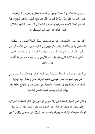 113
( ‫هالالت‬ ‫ويقول‬
42
‫منذ‬ ‫الموقع‬ ‫في‬ ‫ويعمل‬ ‫أطفال‬ ‫لخمسة‬ ‫أب‬ ‫وهو‬ ،)‫ا‬‫ا‬‫عام‬
‫كنا‬ ،‫السياح‬ ‫بآالف‬ ‫المكان‬ ّ‫ج‬‫يع‬ ‫عام‬ ‫كل‬ ‫من‬ ‫الوقت‬ ‫هذا‬ ‫مثل‬ ‫«في‬ :‫أعوام‬ ‫عشرة‬
‫اآلن‬ ‫أما‬ ،‫تدافع‬ ‫يحصل‬ ‫ال‬ ‫كي‬ ‫إدخالهم‬ ‫وعملية‬ ‫صفوفهم‬ ‫لتنظيم‬ ‫ا‬‫ا‬‫أحيان‬ ‫نضطر‬
.»‫العصافير‬ ‫أصوات‬ ‫غير‬ ‫هناك‬ ‫فليس‬
‫حافتيه‬ ‫بين‬ ‫الشمس‬ ‫أشعة‬ ‫تتسلل‬ ‫ضيق‬ ‫طريق‬ ‫وهو‬ ،»‫«السيق‬ ‫ممر‬ ‫آخر‬ ‫في‬
‫على‬ ‫أو‬ ‫األقدام‬ ‫على‬ ‫ا‬‫ا‬‫سير‬ ‫البتراء‬ ‫إلى‬ ‫المتوجهون‬ ‫السياح‬ ‫يسلكه‬ ‫وكان‬ ‫الشاهقتين‬
‫الذي‬ ‫هالالت‬ ‫يسير‬ ،‫الدواب‬ ‫بواسطة‬ ‫المجرورة‬ ‫العربات‬ ‫أو‬ ‫الدواب‬ ‫ظهور‬
‫جي‬ ‫ببطء‬ ‫ا‬‫ا‬‫وحيد‬ ‫األردن‬ ‫علم‬ ‫يتوسطها‬ ‫اللون‬ ‫كاكية‬ ‫قبعة‬ ‫اعتمر‬
‫أمام‬ ‫ا‬‫ا‬‫وذهاب‬ ‫ئة‬
.»‫«الخزنة‬
‫تسمع‬ ‫فيما‬ ،‫الخشبية‬ ‫الطاوالت‬ ‫الغبار‬ ‫يعلو‬ ‫والخالية‬ ‫المغلقة‬ ‫االستراحة‬ ‫أماكن‬ ‫في‬
‫الهدايا‬ ‫بيع‬ ‫محال‬ ‫خارج‬ .‫الموقع‬ ‫بتعقيم‬ ‫يقومون‬ ‫عمال‬ ‫أصوات‬ ‫بعيد‬ ‫من‬
‫وقد‬ ‫قة‬ّ‫معل‬ ‫الموقع‬ ‫صور‬ ‫تحمل‬ ‫التي‬ ‫القطنية‬ ‫القمصان‬ ‫التزال‬ ‫المغلقة‬ ‫التذكارية‬
‫بسبب‬ ‫ألوانها‬ ‫بهتت‬
.‫الالهبة‬ ‫الشمس‬ ‫أشعة‬
‫في‬ ‫المملكة‬ ‫السياح‬ ‫آخر‬ ‫وغادر‬
16
‫األردنية‬ ‫السلطات‬ ‫إقدام‬ ‫من‬ ‫يوم‬ ‫قبل‬ ‫مارس‬
‫ذلك‬ ‫ومنذ‬ .‫آخر‬ ‫إشعار‬ ‫حتى‬ ‫المطارات‬ ‫وغلق‬ ‫الدولية‬ ‫الرحالت‬ ‫تعليق‬ ‫على‬
‫نحو‬ ‫وأصبح‬ ،‫مهجورة‬ ‫البتراء‬ ‫أصبحت‬ ‫الوقت‬
200
‫و‬ ‫سياحي‬ ‫دليل‬
1500
‫من‬
 