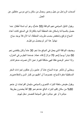 114
‫عن‬ ‫عاطلين‬ ‫موسى‬ ‫وادي‬ ‫سكان‬ ‫من‬ ‫وجمال‬ ‫وحمير‬ ‫خيل‬ ‫من‬ ‫الرواحل‬ ‫أصحاب‬
.‫العمل‬
( ‫النوافلة‬ ‫نعيم‬ ‫السياحي‬ ‫الدليل‬ ‫ويقول‬
55
‫«ما‬ :‫أطفال‬ ‫لستة‬ ‫أب‬ ‫وهو‬ ،)‫ا‬‫ا‬‫عام‬
‫أعداد‬ ‫كانت‬ ‫السابق‬ ‫في‬ .‫بالكارثة‬ ‫أشبه‬ ‫المنطقة‬ ‫هذه‬ ‫ولسكان‬ ‫لنا‬ ‫بالنسبة‬ ‫حصل‬
‫سياح‬ ‫يوجد‬ ‫فال‬ ‫اآلن‬ ‫أما‬ ،‫المنطقة‬ ‫ظروف‬ ‫بحسب‬ ‫وتنخفض‬ ‫ترتفع‬ ‫السياح‬
.»‫قبل‬ ‫من‬ ‫يحصل‬ ‫لم‬ ‫أمر‬ ‫هذا‬ .‫ا‬‫ا‬‫نهائي‬
‫نحو‬ ‫منذ‬ ‫الموقع‬ ‫في‬ ‫يعمل‬ ‫الذي‬ ‫النوافلة‬ ‫ويضيف‬
30
‫نحو‬ ‫يتقاضى‬ ‫وكان‬ ‫ا‬‫ا‬‫عام‬
50
‫(نحو‬ ‫ا‬‫ا‬‫يومي‬ ‫ا‬‫ا‬‫دينار‬
70
،‫المنزل‬ ‫في‬ ‫الجلوس‬ ‫«سئمنا‬ :‫عمله‬ ‫لقاء‬ )‫ا‬‫ا‬‫دوالر‬
.»‫مدخراتنا‬ ‫نصرف‬ ‫اآلن‬ ‫نحن‬ .‫كبيرة‬ ‫مشكلة‬ ‫فهي‬ ‫هكذا‬ ‫الوضع‬ ‫استمر‬ ‫وإذا‬
‫السفر‬ ‫إجراءات‬ ‫«تكون‬ ‫وأن‬ ‫عامين‬ ‫أو‬ ‫ا‬‫ا‬‫عام‬ ‫السياح‬ ‫عودة‬ ‫تتأخر‬ ‫أن‬ ‫ويخشى‬
.»‫والمتقاعدين‬ ‫السن‬ ‫كبار‬ ‫من‬ ‫أغلبهم‬ ‫أن‬ ‫ا‬‫ا‬‫خصوص‬ ،‫للسياح‬ ‫منفرة‬ ‫المستقبلية‬
‫«نحو‬ ‫إن‬ ‫الفراجات‬ ‫سليمان‬ ‫والسياحي‬ ‫التنموي‬ ‫البتراء‬ ‫سلطة‬ ‫مفوض‬ ‫ويقول‬
80
‫نحو‬ ‫عددهم‬ ‫البالغ‬ ‫البتراء‬ ‫إقليم‬ ‫سكان‬ ‫من‬ %
38
‫بطريقة‬ ‫يعتمدون‬ ‫ا‬‫ا‬‫ألف‬
.»‫لهم‬ ‫دخل‬ ‫كمصدر‬ ‫السياحة‬ ‫على‬ ‫مباشرة‬ ‫غير‬ ‫أو‬ ‫مباشرة‬
 