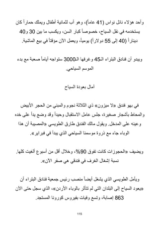 115
( ‫نواس‬ ‫نائل‬ ‫هؤالء‬ ‫وأحد‬
41
‫كان‬ ‫ا‬‫ا‬‫حمار‬ ‫ويملك‬ ‫أطفال‬ ‫لثمانية‬ ‫أب‬ ‫وهو‬ ،)‫ا‬‫ا‬‫عام‬
‫بين‬ ‫ما‬ ‫ويكسب‬ ،‫السن‬ ‫كبار‬ ‫ا‬‫ا‬‫خصوص‬ ،‫السياح‬ ‫نقل‬ ‫في‬ ‫يستخدمه‬
30
‫و‬
40
( ‫ا‬‫ا‬‫دينار‬
40
‫إلى‬
55
.‫الماشية‬ ‫بيع‬ ‫في‬ ‫ا‬‫ا‬‫مؤقت‬ ‫اآلن‬ ‫ويعمل‬ ،‫ا‬‫ا‬‫يومي‬ )‫ا‬‫ا‬‫دوالر‬
‫الـ‬ ‫البتراء‬ ‫فنادق‬ ‫أن‬ ‫ويبدو‬
45
‫الـ‬ ‫وغرفها‬
3000
‫بدء‬ ‫مع‬ ‫صعبة‬ ‫ا‬‫ا‬‫أيام‬ ‫ستواجه‬
.‫السياحي‬ ‫الموسم‬
‫السياح‬ ‫بعودة‬ ‫آمال‬
‫األبيض‬ ‫الحجر‬ ‫من‬ ‫والمبني‬ ‫نجوم‬ ‫الثالثة‬ ‫ذي‬ »‫ميزون‬ ‫«ال‬ ‫فندق‬ ‫بهو‬ ‫في‬
‫خده‬ ‫على‬ ‫ا‬‫ا‬‫يد‬ ‫وضع‬ ‫وقد‬ ‫ا‬‫ا‬‫وحيد‬ ‫االستقبال‬ ‫عامل‬ ‫جلس‬ ،‫صغيرة‬ ‫بأشجار‬ ‫والمحاط‬
‫هذا‬ ‫أن‬ ‫«المصيبة‬ ‫الطويسي‬ ‫طارق‬ ‫الفندق‬ ‫مالك‬ ‫ويقول‬ .‫المدخل‬ ‫على‬ ‫وعينه‬
.»‫فبراير‬ ‫في‬ ‫يبدأ‬ ‫الذي‬ ‫السياحي‬ ‫موسمنا‬ ‫ذروة‬ ‫مع‬ ‫جاء‬ ‫الوباء‬
‫تفوق‬ ‫كانت‬ ‫«الحجوزات‬ ‫ويضيف‬
90
.‫كلها‬ ‫ألغيت‬ ‫أسبوع‬ ‫من‬ ‫أقل‬ ‫وخالل‬ ،%
.»‫اآلن‬ ‫صفر‬ ‫هي‬ ‫فندقي‬ ‫في‬ ‫الغرف‬ ‫إشغال‬ ‫نسبة‬
‫أن‬ ‫البتراء‬ ‫فنادق‬ ‫جمعية‬ ‫رئيس‬ ‫منصب‬ ‫ا‬‫ا‬‫أيض‬ ‫يشغل‬ ‫الذي‬ ‫الطويسي‬ ‫ويأمل‬
‫اآلن‬ ‫حتى‬ ‫سجل‬ ‫الذي‬ ،»‫األردن‬ ‫بالوباء‬ ‫تتأثر‬ ‫لم‬ ‫التي‬ ‫البلدان‬ ‫إلى‬ ‫السياح‬ ‫«يعود‬
863
.‫المستجد‬ ‫كورونا‬ ‫بفيروس‬ ‫وفيات‬ ‫وتسع‬ ،‫إصابة‬
 