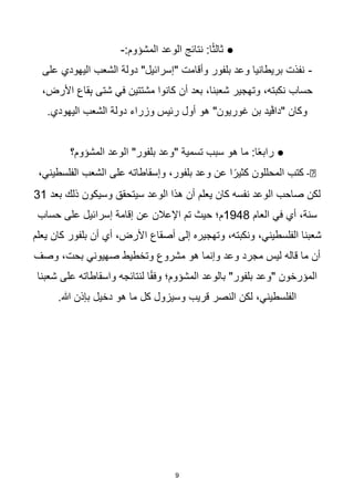 9
:‫المشؤوم‬ ‫الوعد‬ ‫نتائج‬ :‫ا‬‫ا‬‫ث‬‫ثال‬ ●
-
-
‫على‬ ‫اليهودي‬ ‫الشعب‬ ‫دولة‬ "‫"إسرائيل‬ ‫وأقامت‬ ‫بلفور‬ ‫وعد‬ ‫بريطانيا‬ ‫نفذت‬
،‫األرض‬ ‫قاع‬ِ‫ب‬ ‫شتى‬ ‫في‬ ‫مشتتين‬ ‫كانوا‬ ‫أن‬ ‫بعد‬ ،‫شعبنا‬ ‫وتهجير‬ ،‫نكبته‬ ‫حساب‬
.‫اليهودي‬ ‫الشعب‬ ‫دولة‬ ‫وزراء‬ ‫رئيس‬ ‫أول‬ ‫هو‬ "‫غوريون‬ ‫بن‬ ‫"داڨيد‬ ‫وكان‬
‫المشؤوم؟‬ ‫الوعد‬ "‫بلفور‬ ‫"وعد‬ ‫تسمية‬ ‫سبب‬ ‫هو‬ ‫ما‬ :‫ا‬‫ا‬‫ع‬‫راب‬ ●
️
-
،‫الفلسطيني‬ ‫الشعب‬ ‫على‬ ‫وإسقاطاته‬ ،‫بلفور‬ ‫وعد‬ ‫عن‬ ‫ا‬‫ا‬‫كثير‬ ‫المحللون‬ ‫كتب‬
‫بعد‬ ‫ذلك‬ ‫وسيكون‬ ‫سيتحقق‬ ‫الوعد‬ ‫هذا‬ ‫أن‬ ‫يعلم‬ ‫كان‬ ‫نفسه‬ ‫الوعد‬ ‫صاحب‬ ‫لكن‬
31
‫العام‬ ‫في‬ ‫أي‬ ،‫سنة‬
1948
‫حساب‬ ‫على‬ ‫إسرائيل‬ ‫إقامة‬ ‫عن‬ ‫اإلعالن‬ ‫تم‬ ‫حيث‬ ‫م؛‬
‫بلف‬ ‫أن‬ ‫أي‬ ،‫األرض‬ ‫أصقاع‬ ‫إلى‬ ‫وتهجيره‬ ،‫ونكبته‬ ،‫الفلسطيني‬ ‫شعبنا‬
‫يعلم‬ ‫كان‬ ‫ور‬
‫وصف‬ ،‫بحت‬ ‫صهيوني‬ ‫وتخطيط‬ ‫مشروع‬ ‫هو‬ ‫وإنما‬ ‫وعد‬ ‫مجرد‬ ‫ليس‬ ‫قاله‬ ‫ما‬ ‫أن‬
‫شعبنا‬ ‫على‬ ‫واسقاطاته‬ ‫لنتائجه‬ ‫ا‬‫ا‬‫ق‬‫وف‬ ‫المشؤوم؛‬ ‫بالوعد‬ "‫بلفور‬ ‫"وعد‬ ‫المؤرخون‬
.‫هللا‬ ‫بإذن‬ ‫دخيل‬ ‫هو‬ ‫ما‬ ‫كل‬ ‫وسيزول‬ ‫قريب‬ ‫النصر‬ ‫لكن‬ ،‫الفلسطيني‬
 