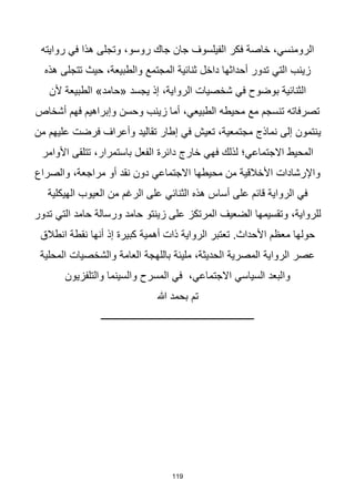 119
‫روايته‬ ‫في‬ ‫هذا‬ ‫وتجلى‬ ،‫روسو‬ ‫جاك‬ ‫جان‬ ‫الفيلسوف‬ ‫فكر‬ ‫خاصة‬ ،‫الرومنسي‬
‫هذه‬ ‫تتجلى‬ ‫حيث‬ ،‫والطبيعة‬ ‫المجتمع‬ ‫ثنائية‬ ‫داخل‬ ‫أحداثها‬ ‫تدور‬ ‫التي‬ ‫زينب‬
‫ألن‬ ‫الطبيعة‬ »‫«حامد‬ ‫يجسد‬ ‫إذ‬ ،‫الرواية‬ ‫شخصيات‬ ‫في‬ ‫بوضوح‬ ‫الثنائية‬
‫أشخاص‬ ‫فهم‬ ‫وإبراهيم‬ ‫وحسن‬ ‫زينب‬ ‫أما‬ ،‫الطبيعي‬ ‫محيطه‬ ‫مع‬ ‫تنسجم‬ ‫تصرفاته‬
‫ي‬
‫من‬ ‫عليهم‬ ‫فرضت‬ ‫وأعراف‬ ‫تقاليد‬ ‫إطار‬ ‫في‬ ‫تعيش‬ ،‫مجتمعية‬ ‫نماذج‬ ‫إلى‬ ‫نتمون‬
‫األوامر‬ ‫تتلقى‬ ،‫باستمرار‬ ‫الفعل‬ ‫دائرة‬ ‫خارج‬ ‫فهي‬ ‫لذلك‬ ‫االجتماعي؛‬ ‫المحيط‬
‫والصراع‬ ،‫مراجعة‬ ‫أو‬ ‫نقد‬ ‫دون‬ ‫االجتماعي‬ ‫محيطها‬ ‫من‬ ‫األخالقية‬ ‫واإلرشادات‬
‫العي‬ ‫من‬ ‫الرغم‬ ‫على‬ ‫الثنائي‬ ‫هذه‬ ‫أساس‬ ‫على‬ ‫قائم‬ ‫الرواية‬ ‫في‬
‫الهيكلية‬ ‫وب‬
‫تدور‬ ‫التي‬ ‫حامد‬ ‫ورسالة‬ ‫حامد‬ ‫زينتو‬ ‫على‬ ‫المرتكز‬ ‫الضعيف‬ ‫وتقسيمها‬ ،‫للرواية‬
‫انطالق‬ ‫نقطة‬ ‫أنها‬ ‫إذ‬ ‫كبيرة‬ ‫أهمية‬ ‫ذات‬ ‫الرواية‬ ‫تعتبر‬ .‫األحداث‬ ‫معظم‬ ‫حولها‬
‫المحلية‬ ‫والشخصيات‬ ‫العامة‬ ‫باللهجة‬ ‫مليئة‬ ،‫الحديثة‬ ‫المصرية‬ ‫الرواية‬ ‫عصر‬
‫المسرح‬ ‫في‬ ،‫االجتماعي‬ ‫السياسي‬ ‫والبعد‬
‫والتلفزيون‬ ‫والسينما‬
‫تم‬
‫هللا‬ ‫بحمد‬
‫ــــــــــــــــــــــــــــــــــــــــــــــــــــــــــــــ‬
 