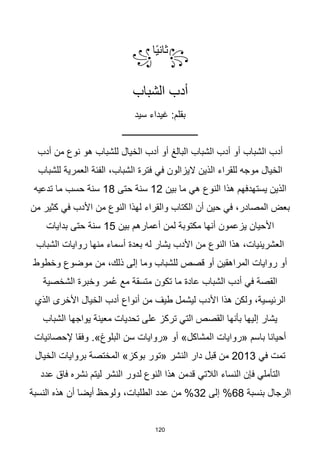 120
꧂
‫ا‬‫ا‬‫ي‬‫ثان‬
꧁
‫الشباب‬ ‫أدب‬
‫سيد‬ ‫غيداء‬ :‫بقلم‬
‫ــــــــــــــــــــــــــــــــــ‬
‫للشباب‬ ‫الخيال‬ ‫أدب‬ ‫أو‬ ‫البالغ‬ ‫الشباب‬ ‫أدب‬ ‫أو‬ ‫الشباب‬ ‫أدب‬
‫أدب‬ ‫من‬ ‫نوع‬ ‫هو‬
‫الذين‬ ‫للقراء‬ ‫موجه‬ ‫الخيال‬
‫في‬ ‫اليزالون‬
‫للشباب‬ ‫العمرية‬ ‫الفئة‬ ،‫الشباب‬ ‫فترة‬
‫هذا‬ ‫يستهدفهم‬ ‫الذين‬
‫بين‬ ‫ما‬ ‫هي‬ ‫النوع‬
12
‫حتى‬ ‫سنة‬
18
‫تدعيه‬ ‫ما‬ ‫حسب‬ ‫سنة‬
‫من‬ ‫النوع‬ ‫لهذا‬ ‫والقراء‬ ‫الكتاب‬ ‫أن‬ ‫حين‬ ‫في‬ ،‫المصادر‬ ‫بعض‬
‫من‬ ‫كثير‬ ‫في‬ ‫األدب‬
‫لمن‬ ‫مكتوبة‬ ‫أنها‬ ‫يزعمون‬ ‫األحيان‬
‫بين‬ ‫أعمارهم‬
15
‫بدايات‬ ‫حتى‬ ‫سنة‬
‫النوع‬ ‫هذا‬ ،‫العشرينيات‬
‫الشباب‬ ‫روايات‬ ‫منها‬ ‫أسماء‬ ‫بعدة‬ ‫له‬ ‫يشار‬ ‫األدب‬ ‫من‬
‫وخطوط‬ ‫موضوع‬ ‫من‬ ،‫ذلك‬ ‫إلى‬ ‫وما‬ ‫للشباب‬ ‫قصص‬ ‫أو‬ ‫المراهقين‬ ‫روايات‬ ‫أو‬
‫تكون‬ ‫ما‬ ‫عادة‬ ‫الشباب‬ ‫أدب‬ ‫في‬ ‫القصة‬
‫الشخصية‬ ‫وخبرة‬ ‫مر‬ُ‫ع‬ ‫مع‬ ‫متسقة‬
‫األدب‬ ‫هذا‬ ‫ولكن‬ ،‫الرئيسية‬
‫الذي‬ ‫األخرى‬ ‫الخيال‬ ‫أدب‬ ‫أنواع‬ ‫من‬ ‫طيف‬ ‫ليشمل‬
‫معينة‬ ‫تحديات‬ ‫على‬ ‫تركز‬ ‫التي‬ ‫القصص‬ ‫بأنها‬ ‫إليها‬ ‫يشار‬
‫يواجها‬
‫الشباب‬
.»‫البلوغ‬ ‫سن‬ ‫«روايات‬ ‫أو‬ »‫المشاكل‬ ‫«روايات‬ ‫باسم‬ ‫أحيانا‬
‫إلحصائيات‬ ‫وفقا‬
‫في‬ ‫تمت‬
2013
‫«تور‬ ‫النشر‬ ‫دار‬ ‫قبل‬ ‫من‬
‫الخيال‬ ‫بروايات‬ ‫المختصة‬ »‫بوكز‬
‫الالتي‬ ‫النساء‬ ‫فإن‬ ‫التأملي‬
‫عدد‬ ‫فاق‬ ‫نشره‬ ‫ليتم‬ ‫النشر‬ ‫لدور‬ ‫النوع‬ ‫هذا‬ ‫قدمن‬
‫الرجال‬
‫بنسبة‬
68
‫إلى‬ %
32
‫أن‬ ‫أيضا‬ ‫ولوحظ‬ ،‫الطلبات‬ ‫عدد‬ ‫من‬ %
‫النسبة‬ ‫هذه‬
 