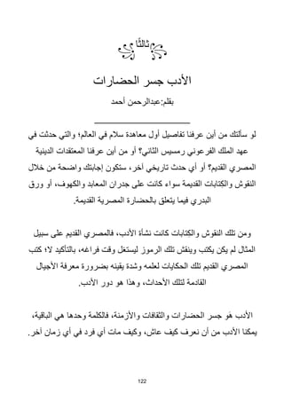 122
꧂
‫ا‬‫ا‬‫ث‬‫ثال‬
꧁
‫الحضارات‬ ‫جسر‬ ‫األدب‬
‫أحمد‬ ‫عبدالرحمن‬:‫بقلم‬
__________________
‫في‬ ‫حدثت‬ ‫والتي‬ ‫العالم؛‬ ‫في‬ ‫سالم‬ ‫معاهدة‬ ‫أول‬ ‫تفاصيل‬ ‫عرفنا‬ ‫أين‬ ‫من‬ ‫سألتك‬ ‫لو‬
‫الدينية‬ ‫المعتقدات‬ ‫عرفنا‬ ‫أين‬ ‫من‬ ‫أو‬ ‫الثاني؟‬ ‫رمسيس‬ ‫الفرعوني‬ ‫الملك‬ ‫عهد‬
‫خالل‬ ‫من‬ ‫واضحة‬ ‫إجابتك‬ ‫ستكون‬ ،‫آخر‬ ‫تاريخي‬ ‫حدث‬ ‫أي‬ ‫أو‬ ‫القديم؟‬ ‫المصري‬
‫و‬ ‫المعابد‬ ‫جدران‬ ‫على‬ ‫كانت‬ ‫سواء‬ ‫القديمة‬ ‫تابات‬ِ‫ك‬‫وال‬ ‫النقوش‬
‫ورق‬ ‫أو‬ ،‫الكهوف‬
.‫القديمة‬ ‫المصرية‬ ‫بالحضارة‬ ‫يتعلق‬ ‫فيما‬ ‫البدري‬
‫سبيل‬ ‫على‬ ‫القديم‬ ‫فالمصري‬ ،‫األدب‬ ‫نشأة‬ ‫كانت‬ ‫تابات‬ِ‫ك‬‫وال‬ ‫النقوش‬ ‫تلك‬ ‫ومن‬
‫كتب‬ ‫ال؛‬ ‫بالتأكيد‬ ،‫فراغه‬ ‫وقت‬ ‫ليستغل‬ ‫الرموز‬ ‫تلك‬ ‫وينقش‬ ‫يكتب‬ ‫يكن‬ ‫لم‬ ‫المثال‬
‫األجيال‬ ‫معرفة‬ ‫بضرورة‬ ‫يقينه‬ ‫وشدة‬ ‫لعلمه‬ ‫الحكايات‬ ‫تلك‬ ‫القديم‬ ‫المصري‬
.‫األدب‬ ‫دور‬ ‫هو‬ ‫وهذا‬ ،‫األحداث‬ ‫لتلك‬ ‫القادمة‬
،‫الباقية‬ ‫هي‬ ‫وحدها‬ ‫فالكلمة‬ ،‫واألزمنة‬ ‫والثقافات‬ ‫الحضارات‬ ‫جسر‬ ‫َو‬‫ه‬ ‫األدب‬
.‫آخر‬ ‫زمان‬ ‫أي‬ ‫في‬ ‫فرد‬ ‫أي‬ ‫مات‬ ‫وكيف‬ ،‫عاش‬ ‫كيف‬ ‫نعرف‬ ‫أن‬ ‫من‬ ‫األدب‬ ‫يمكنا‬
 