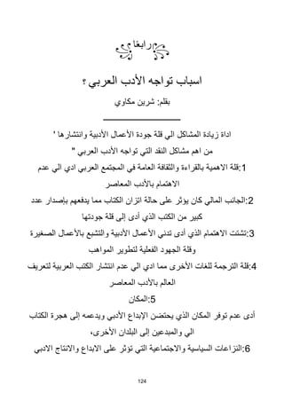 124
꧂
‫ا‬‫ا‬‫ع‬‫راب‬
꧁
‫األدب‬ ‫تواجه‬ ‫اسباب‬
‫العربي‬
‫؟‬
:‫بقلم‬
‫شرين‬
‫مكاوي‬
‫ـــــــــــــــــــــــــــــــــــــــ‬
‫األعمال‬ ‫جودة‬ ‫قلة‬ ‫الي‬ ‫المشاكل‬ ‫زيادة‬ ‫اداة‬
' ‫وانتشارها‬ ‫األدبية‬
" ‫العربي‬ ‫األدب‬ ‫تواجه‬ ‫التي‬ ‫النقد‬ ‫مشاكل‬ ‫اهم‬ ‫من‬
1
‫عدم‬ ‫الي‬ ‫ادي‬ ‫العربي‬ ‫المجتمع‬ ‫في‬ ‫العامة‬ ‫والثقافة‬ ‫بالقراءة‬ ‫االهمية‬ ‫قلة‬:
‫المعاصر‬ ‫باألدب‬ ‫االهتمام‬
2
‫عدد‬ ‫بإصدار‬ ‫يدفعهم‬ ‫مما‬ ‫الكتاب‬ ‫اتزان‬ ‫حالة‬ ‫على‬ ‫يؤثر‬ ‫كان‬ ‫المالي‬ ‫الجانب‬:
‫جودتها‬ ‫قلة‬ ‫إلى‬ ‫أدى‬ ‫الذي‬ ‫الكتب‬ ‫من‬ ‫كبير‬
3
‫الصغيرة‬ ‫باألعمال‬ ‫والتشبع‬ ‫األدبية‬ ‫األعمال‬ ‫تدني‬ ‫أدى‬ ‫الذي‬ ‫االهتمام‬ ‫تشتت‬:
‫المواهب‬ ‫لتطوير‬ ‫الفعلية‬ ‫الجهود‬ ‫وقلة‬
4
‫لتعريف‬ ‫العربية‬ ‫الكتب‬ ‫انتشار‬ ‫عدم‬ ‫الي‬ ‫ادي‬ ‫مما‬ ‫األخرى‬ ‫للغات‬ ‫الترجمة‬ ‫قلة‬:
‫المعاصر‬ ‫باألدب‬ ‫العالم‬
5
‫المكان‬:
‫الكتاب‬ ‫هجرة‬ ‫إلى‬ ‫ويدعمه‬ ‫األدبي‬ ‫اإلبداع‬ ‫يحتضن‬ ‫الذي‬ ‫المكان‬ ‫توفر‬ ‫عدم‬ ‫أدى‬
‫البلدان‬ ‫إلى‬ ‫والمبدعين‬ ‫الي‬
‫األخرى‬
،
6
‫االدبي‬ ‫واالنتاج‬ ‫االبداع‬ ‫على‬ ‫تؤثر‬ ‫التي‬ ‫واالجتماعية‬ ‫السياسية‬ ‫النزاعات‬:
 