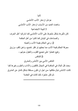 125
‫ثانيا‬
‫األندلسي‬ ‫األدب‬ ‫ازدهار‬ ‫عوامل‬
‫األندلسي‬ ‫األدب‬ ‫ازدهار‬ ‫األسباب‬ ‫من‬ ‫العديد‬ ‫ساهمت‬
1
‫االجتماعية‬ ‫البيئة‬:
‫بشكل‬ ‫تأثيرها‬ ‫كان‬
‫الحرف‬ ‫أهل‬ ‫شاركوا‬ ‫كما‬ ‫األندلسي‬ ‫األدب‬ ‫على‬ ‫ملحوظ‬
‫الحكمة‬ ‫أهل‬ ‫من‬ ‫كانوا‬ ‫كما‬ ‫اليابان‬ ‫في‬ ‫والصناعات‬
2
‫وأهميته‬ ‫األدب‬ ‫بقيمة‬ ‫الحكام‬ ‫وعي‬ :
‫وزوق‬، ‫ثاقب‬ ‫وذهن‬ ،‫ناضج‬ ‫فكر‬ ‫ذو‬ ‫جعلهم‬ ‫مما‬ ‫األدب‬ ‫قيمة‬ ‫الحكام‬ ‫معرفة‬
، ‫حولهم‬ ‫والعقول‬ ‫القلوب‬ ‫تجميع‬ ‫على‬ ‫فعملوا‬ ،‫رفيع‬
3
‫التنافس‬:
‫والمشرق‬ ‫األندلس‬ ‫بين‬ ‫األدبي‬ ‫التنافس‬
‫كالفنون‬ ‫المجال‬ ‫في‬ ‫المنافسة‬ ‫في‬ ‫البالد‬ ‫كل‬ ‫سعت‬
‫واآلداب‬
‫كما‬ ‫وغيرها‬ ‫والعلوم‬
‫المشرق‬ ‫عن‬ ‫كامل‬ ‫بشكل‬ ‫مستقلة‬ ‫تكون‬ ‫ان‬ ‫اجل‬ ‫من‬، ‫طاقتها‬ ‫تبذل‬ ‫االندلس‬ ‫كانت‬
‫المقدمة‬ ‫في‬ ‫كانت‬ ‫كما‬، ‫عاجزة‬ ‫تكن‬ ‫لم‬،
‫ـــــــــــــــــــــــــــــــــــــــــــــــــــــــــ‬
 