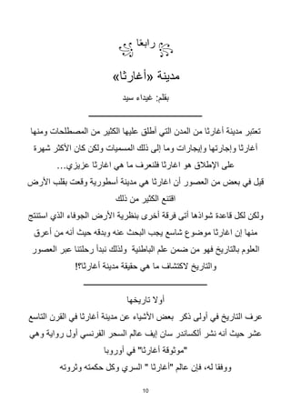 10
꧂
‫ا‬‫ا‬‫ع‬‫راب‬
꧁
»‫«أغارثا‬ ‫مدينة‬
‫سيد‬ ‫غيداء‬ :‫بقلم‬
‫ــــــــــــــــــــــــــــــــــــــــــــــــــــــــ‬
‫ومنها‬ ‫المصطلحات‬ ‫من‬ ‫الكثير‬ ‫عليها‬ ‫أطلق‬ ‫التي‬ ‫المدن‬ ‫من‬ ‫أغارثا‬ ‫مدينة‬ ‫تعتبر‬
‫شهرة‬ ‫األكثر‬ ‫كان‬ ‫ولكن‬ ‫المسميات‬ ‫ذلك‬ ‫إلى‬ ‫وما‬ ‫وإيجارات‬ ‫وإجارتها‬ ‫أغارثا‬
…‫عزيزي‬ ‫اغارثا‬ ‫هي‬ ‫ما‬ ‫فلنعرف‬ ‫اغارثا‬ ‫هو‬ ‫اإلطالق‬ ‫على‬
‫األرض‬ ‫بقلب‬ ‫وقعت‬ ‫أسطورية‬ ‫مدينة‬ ‫هي‬ ‫اغارثا‬ ‫أن‬ ‫العصور‬ ‫من‬ ‫بعض‬ ‫في‬ ‫قيل‬
‫ذلك‬ ‫من‬ ‫الكثير‬ ‫اقتنع‬
‫قاعدة‬ ‫لكل‬ ‫ولكن‬
‫استنتج‬ ‫الذي‬ ‫الجوفاء‬ ‫األرض‬ ‫بنظرية‬ ‫أخرى‬ ‫فرقة‬ ‫أتى‬ ‫شواذها‬
‫أعرق‬ ‫من‬ ‫أنه‬ ‫حيث‬ ‫وبدقه‬ ‫عنه‬ ‫البحث‬ ‫يجب‬ ‫شاسع‬ ‫موضوع‬ ‫اغارثا‬ ‫إن‬ ‫منها‬
‫العصور‬ ‫عبر‬ ‫رحلتنا‬ ‫نبدأ‬ ‫ولذلك‬ ‫الباطنية‬ ‫علم‬ ‫ضمن‬ ‫من‬ ‫فهو‬ ‫بالتاريخ‬ ‫العلوم‬
!‫أغارثا؟‬ ‫مدينة‬ ‫حقيقة‬ ‫هي‬ ‫ما‬ ‫الكتشاف‬ ‫والتاريخ‬
‫ـــــــــــــــــــــــــــــــــــــــــــــــــــــــــــــ‬
‫تاريخها‬ ‫أوال‬
‫التاسع‬ ‫القرن‬ ‫في‬ ‫أغارثا‬ ‫مدينة‬ ‫عن‬ ‫األشياء‬ ‫بعض‬ ‫ذكر‬ ‫أولى‬ ‫في‬ ‫التاريخ‬ ‫عرف‬
‫وهي‬ ‫رواية‬ ‫أول‬ ‫الفرنسي‬ ‫السحر‬ ‫عالم‬ ‫إيف‬ ‫سان‬ ‫ألكساندر‬ ‫نشر‬ ‫أنه‬ ‫حيث‬ ‫عشر‬
‫أوروبا‬ ‫في‬ "‫أغارثا‬ ‫"موثوقة‬
‫وثروته‬ ‫حكمته‬ ‫وكل‬ ‫السري‬ " ‫"أغارثا‬ ‫عالم‬ ‫فإن‬ ،‫له‬ ‫ووفقا‬
 