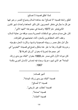 130
_____________________________
:‫تصالح‬ ‫ال‬ ‫قصيدة‬ ‫أطلق‬ ‫لماذا‬
‫فيها‬ ‫وعبر‬ ،‫النصر‬ ‫وضياع‬ ‫السالم‬ ‫معاهدة‬ ‫بعد‬ ”‫تصالح‬ ‫“ال‬ ‫قصيدة‬ ‫رائعته‬ ‫أطلق‬
‫كانون‬ ‫شهر‬ ‫وأحداث‬ ‫المعاهدة‬ ‫تأثير‬ ‫كان‬ .‫المصريين‬ ‫خاطر‬ ‫في‬ ‫جال‬ ‫ما‬ ‫كل‬ ‫عن‬
‫عام‬ ‫يناير‬/‫الثاني‬
1977
.”‫اآلتي‬ ‫“العهد‬ ‫مجموعته‬ ‫في‬ ‫ا‬‫ا‬‫ح‬‫واض‬
،‫السالم‬ ‫عملية‬ ‫من‬ ‫موقفه‬ ‫بسبب‬ ‫المصرية‬ ‫السلطات‬ ‫مع‬ ٍ
‫مستمر‬ ٍ‫صدام‬ ‫على‬ ‫كان‬
.‫الطرقات‬ ‫في‬ ‫احتجاجهم‬ ‫أثناء‬ ‫بأشعاره‬ ‫المتظاهرين‬ ‫آالف‬ ‫وهتف‬
‫بقوميته‬ ‫أشعاره‬ ‫وتأثرت‬ ،‫وناسها‬ ‫الصعيدية‬ ‫وبيئته‬ ‫و‬ ‫مصر‬ ‫دنقل‬ ‫أمل‬ ‫ل‬ّ‫ث‬‫م‬
‫في‬ ”‫“الجنوبي‬ ‫قصيدته‬ ‫في‬ ٍ‫واضح‬ ٍ‫ل‬‫بشك‬ ‫عنه‬ ‫ّر‬‫ب‬‫ع‬ ‫ما‬ ‫وهذا‬ ،‫القوية‬ ‫وعروبته‬
‫الغرفة‬ ‫“أوراق‬ ‫بعنوان‬ ‫له‬ ٍ‫ة‬‫شعري‬ ٍ‫ة‬‫مجموع‬ ‫آخر‬
8
.”
‫عام‬ ‫صدر‬ ‫الذي‬ ‫األول‬ ‫ديوانه‬ ‫كان‬
1969
‫زرقاء‬ ‫يدي‬ ‫بين‬ ‫“البكاء‬ ‫بعنوان‬
‫بنكسة‬ ‫العربي‬ ‫اإلنسان‬ ‫إحساس‬ ‫فيه‬ ‫د‬ّ‫س‬‫وج‬ ،‫اا‬‫ي‬‫عرب‬ ‫شهره‬ ‫الذي‬ ‫هو‬ ”‫اليمامة‬
1967
.
___________________________
:‫قصائده‬ ‫أشهر‬
.”‫اليمامة‬ ‫زرقاء‬ ‫يدي‬ ‫بين‬ ‫“البكاء‬ ‫قصيدة‬
.”‫ح‬ِ‫ل‬‫صا‬ُ‫ت‬ ‫“ال‬ ‫قصيدة‬
.”‫تاريخي‬ ‫غير‬ ‫“خطاب‬ ‫قصيدة‬
.”‫“حمامة‬ ‫قصيدة‬
.”‫“العشاء‬ ‫قصيدة‬
 