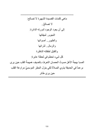 131
______________________________
:‫تصالح‬ ‫ال‬ ‫الشهيرة‬ ‫القصيدة‬ ‫كلمات‬ ‫ماهي‬
..ُ‫ح‬‫تصال‬ ‫ال‬
:‫الدائرة‬ ‫لدورته‬ ‫الوجود‬ ‫يعود‬ ‫أن‬ ‫إلى‬
..‫النجوم‬
‫لميقاتها‬
‫أصواتها‬ ..‫والطيور‬
‫لذراتها‬ ..‫والرمال‬
‫الناظرة‬ ‫لطفلته‬ ‫والقتيل‬
:‫عابرة‬ ‫لحظة‬ ‫في‬ ‫تحطم‬ ‫شيء‬ ‫كل‬
‫يرى‬ ‫حين‬ ‫القلب‬ ُ‫ة‬‫همهم‬ ‫بالضيف‬ ُ‫التعرف‬ ‫الحصان‬ ُ‫صوت‬ ‫األهل‬ ُ‫ة‬‫بهج‬ ‫الصبا‬
‫القلب‬ ‫مراوغة‬ ُّ‫ي‬‫الموسم‬ ‫المطر‬ ‫ينزل‬ ‫لكي‬ ُ‫ة‬‫الصال‬ ‫يذوي‬ ‫الحديقة‬ ‫في‬ ‫ا‬‫ا‬‫برعم‬
‫طائر‬ ‫يرى‬ ‫حين‬
 