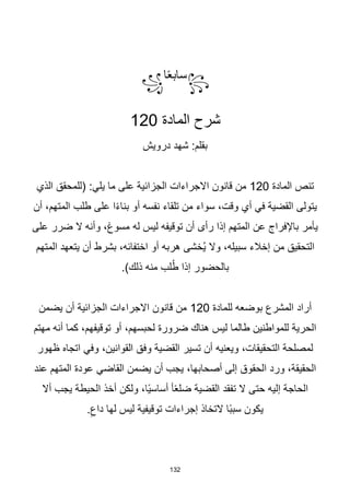 132
꧂
‫ا‬‫ا‬‫ع‬‫ساب‬
꧁
‫شرح‬
‫المادة‬
120
‫درويش‬ ‫شهد‬ :‫بقلم‬
‫المادة‬ ‫تنص‬
120
‫على‬ ‫الجزائية‬ ‫االجراءات‬ ‫قانون‬ ‫من‬
‫يل‬ ‫ما‬
‫ي‬
‫الذي‬ ‫(للمحقق‬ :
‫أن‬ ،‫المتهم‬ ‫طلب‬ ‫على‬ ‫ا‬‫ا‬‫ء‬‫بنا‬ ‫أو‬ ‫نفسه‬ ‫تلقاء‬ ‫من‬ ‫سواء‬ ،‫وقت‬ ‫أي‬ ‫في‬ ‫القضية‬ ‫يتولى‬
‫على‬ ‫ضرر‬ ‫ال‬ ‫وأنه‬ ،‫مسوغ‬ ‫له‬ ‫ليس‬ ‫توقيفه‬ ‫أن‬ ‫رأى‬ ‫إذا‬ ‫المتهم‬ ‫عن‬ ‫باإلفراج‬ ‫يأمر‬
‫المتهم‬ ‫يتعهد‬ ‫أن‬ ‫بشرط‬ ،‫اختفائه‬ ‫أو‬ ‫هربه‬ ‫ُخشى‬‫ي‬ ‫وال‬ ،‫سبيله‬ ‫إخالء‬ ‫من‬ ‫التحقيق‬
.)‫ذلك‬ ‫منه‬ ‫لب‬ُ‫ط‬ ‫إذا‬ ‫بالحضور‬
‫للمادة‬ ‫بوضعه‬ ‫المشرع‬ ‫أراد‬
120
‫يضمن‬ ‫أن‬ ‫الجزائية‬ ‫االجراءات‬ ‫قانون‬ ‫من‬
‫مهتم‬ ‫أنه‬ ‫كما‬ ،‫توقيفهم‬ ‫أو‬ ،‫لحبسهم‬ ‫ضرورة‬ ‫هناك‬ ‫ليس‬ ‫طالما‬ ‫للمواطنين‬ ‫الحرية‬
‫ظهور‬ ‫اتجاه‬ ‫وفي‬ ،‫القوانين‬ ‫وفق‬ ‫القضية‬ ‫تسير‬ ‫أن‬ ‫ويعنيه‬ ،‫التحقيقات‬ ‫لمصلحة‬
‫القاضي‬ ‫يضمن‬ ‫أن‬ ‫يجب‬ ،‫أصحابها‬ ‫إلى‬ ‫الحقوق‬ ‫ورد‬ ،‫الحقيقة‬
‫عند‬ ‫المتهم‬ ‫عودة‬
‫أال‬ ‫يجب‬ ‫الحيطة‬ ‫أخذ‬ ‫ولكن‬ ،‫اا‬‫ي‬‫أساس‬ ‫أ‬‫ا‬‫ع‬‫ضل‬ ‫القضية‬ ‫تفقد‬ ‫ال‬ ‫حتى‬ ‫إليه‬ ‫الحاجة‬
.ِ‫داع‬ ‫لها‬ ‫ليس‬ ‫توقيفية‬ ‫إجراءات‬ ‫التخاذ‬ ‫اا‬‫ب‬‫سب‬ ‫يكون‬
 