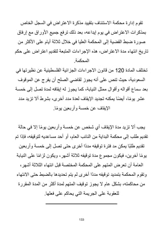 133
‫تقوم‬
‫إدارة‬
‫الخاص‬ ‫السجل‬ ‫في‬ ‫االعتراض‬ ‫مذكرة‬ ‫بتقييد‬ ‫االستئناف‬ ‫محكمة‬
‫إرفاق‬ ‫مع‬ ‫األوراق‬ ‫جميع‬ ‫ترفع‬ ‫ذلك‬ ‫بعد‬ ،‫إيداعه‬ ‫يوم‬ ‫في‬ ‫االعتراض‬ ‫بمذكرات‬
‫من‬ ‫األكثر‬ ‫على‬ ‫أيام‬ ‫ثالثة‬ ‫خالل‬ ‫في‬ ‫العليا‬ ‫المحكمة‬ ‫إلى‬ ‫القضية‬ ‫ضبط‬ ‫صورة‬
‫على‬ ‫اعتراض‬ ‫لتقديم‬ ‫المتبعة‬ ‫اإلجراءات‬ ‫هذه‬ ،‫االعتراض‬ ‫مدة‬ ‫انتهاء‬ ‫تاريخ‬
‫حكم‬
.‫المحكمة‬
‫المادة‬ ‫تختلف‬
120
‫في‬ ‫نظيرتها‬ ‫عن‬ ‫الفلسطينية‬ ‫الجزائية‬ ‫االجراءات‬ ‫قانون‬ ‫من‬
‫الموقوف‬ ‫عن‬ ‫يفرج‬ ‫أن‬ ‫الصلح‬ ‫لقاضي‬ ‫يجوز‬ ‫أنه‬ ‫على‬ ‫تنص‬ ‫حيث‬ ،‫السعودية‬
‫خمسة‬ ‫إلى‬ ‫تصل‬ ‫لمدة‬ ‫إيقافه‬ ‫له‬ ‫يجوز‬ ‫كما‬ ،‫النيابة‬ ‫ممثل‬ ‫وأقوال‬ ‫أقواله‬ ‫سماع‬ ‫بعد‬
‫أخرى‬ ‫مدد‬ ‫لعدة‬ ‫اإليقاف‬ ‫تجديد‬ ‫يمكنه‬ ‫ا‬‫ا‬‫ض‬‫أي‬ ،‫ا‬‫ا‬‫م‬‫يو‬ ‫عشر‬
‫مدد‬ ‫تزيد‬ ‫أال‬ ‫بشرط‬ ،
.‫ا‬‫ا‬‫م‬‫يو‬ ‫وأربعين‬ ‫خمسة‬ ‫عن‬ ‫اإليقاف‬
‫حالة‬ ‫في‬ ‫إال‬ ‫ا‬‫ا‬‫م‬‫يو‬ ‫وأربعين‬ ‫خمسة‬ ‫عن‬ ‫شخص‬ ‫أي‬ ‫اإليقاف‬ ‫مدة‬ ‫تزيد‬ ‫أال‬ ‫يجب‬
‫تم‬ ‫فإذا‬ ،‫لتوقيفه‬ ‫مساعديه‬ ‫أحد‬ ‫أو‬ ،‫العام‬ ‫النائب‬ ‫من‬ ‫البداية‬ ‫محكمة‬ ‫إلى‬ ‫طلب‬ ‫تقديم‬
‫وأربعين‬ ‫خمسة‬ ‫إلى‬ ‫تصل‬ ‫حتى‬ ‫أخرى‬ ‫اا‬‫د‬‫مد‬ ‫توقيفه‬ ‫فترة‬ ‫مد‬ ‫يمكن‬ ‫اا‬‫ب‬‫طل‬ ‫تقديم‬
‫أشه‬ ‫ثالثة‬ ‫توقيفه‬ ‫مدة‬ ‫مجموع‬ ‫فيكون‬ ،‫آخرين‬ ‫ا‬‫ا‬‫م‬‫يو‬
‫النيابة‬ ‫على‬ ‫ا‬‫ا‬‫م‬‫لزا‬ ‫ويكون‬ ،‫ر‬
،‫أشهر‬ ‫الثالثة‬ ‫انتهاء‬ ‫قبل‬ ‫المختصة‬ ‫المحكمة‬ ‫على‬ ‫المتهم‬ ‫تعرض‬ ‫أن‬ ‫العامة‬
‫االنتهاء‬ ‫حتى‬ ‫بالضبط‬ ‫تحديدها‬ ‫يتم‬ ‫لم‬ ‫أخرى‬ ‫اا‬‫د‬‫مد‬ ‫توقيفه‬ ‫بتمديد‬ ‫المحكمة‬ ‫وتقوم‬
‫المقررة‬ ‫المدة‬ ‫من‬ ‫أكثر‬ ‫لمدة‬ ‫المتهم‬ ‫توقيف‬ ‫يجوز‬ ‫ال‬ ‫عام‬ ‫بشكل‬ ،‫محاكمته‬ ‫من‬
‫الجريم‬ ‫على‬ ‫للعقوبة‬
.‫فعلها‬ ‫على‬ ‫يحاكم‬ ‫التي‬ ‫ة‬
‫ـــــــــــــــــــــــــــــــــــــــــــــــــــــــــــــــ‬
 