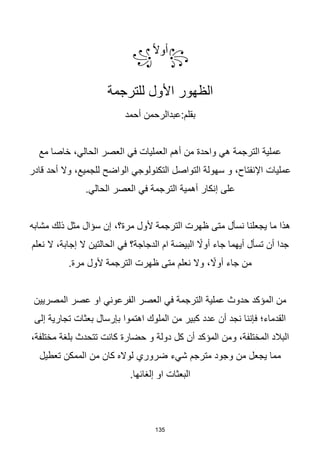 135
꧂
‫ا‬‫ال‬‫أو‬
꧁
‫للترجمة‬ ‫األول‬ ‫الظهور‬
‫أحمد‬ ‫عبدالرحمن‬:‫بقلم‬
‫مع‬ ‫خاصا‬ ،‫الحالي‬ ‫العصر‬ ‫في‬ ‫العمليات‬ ‫أهم‬ ‫من‬ ‫واحدة‬ ‫هي‬ ‫الترجمة‬ ‫عملية‬
‫قادر‬ ‫أحد‬ ‫وال‬ ،‫للجميع‬ ‫الواضح‬ ‫التكنولوجي‬ ‫التواصل‬ ‫سهولة‬ ‫و‬ ،‫اإلنفتاح‬ ‫عمليات‬
‫في‬ ‫الترجمة‬ ‫أهمية‬ ‫إنكار‬ ‫على‬
.‫الحالي‬ ‫العصر‬
‫مشابه‬ ‫ذلك‬ ‫مثل‬ ‫سؤال‬ ‫إن‬ ،‫مرة؟‬ ‫ألول‬ ‫الترجمة‬ ‫ظهرت‬ ‫متى‬ ‫نسأل‬ ‫يجعلنا‬ ‫ما‬ ‫هذا‬
‫نعلم‬ ‫ال‬ ،‫إجابة‬ ‫ال‬ ‫الحالتين‬ ‫في‬ ‫الدجاجة؟‬ ‫ام‬ ‫البيضة‬ ‫ا‬
‫أوال‬ ‫جاء‬ ‫أيهما‬ ‫تسأل‬ ‫أن‬ ‫جدا‬
.‫مرة‬ ‫ألول‬ ‫الترجمة‬ ‫ظهرت‬ ‫متى‬ ‫نعلم‬ ‫وال‬ ، ‫ا‬
‫أوال‬ ‫جاء‬ ‫من‬
‫المصريين‬ ‫عصر‬ ‫او‬ ‫الفرعوني‬ ‫العصر‬ ‫في‬ ‫الترجمة‬ ‫عملية‬ ‫حدوث‬ ‫المؤكد‬ ‫من‬
‫إلى‬ ‫تجارية‬ ‫بعثات‬ ‫بإرسال‬ ‫اهتموا‬ ‫الملوك‬ ‫من‬ ‫كبير‬ ‫عدد‬ ‫أن‬ ‫نجد‬ ‫فإننا‬ ‫القدماء؛‬
،‫مختلفة‬ ‫بلغة‬ ‫تتحدث‬ ‫كانت‬ ‫حضارة‬ ‫و‬ ‫دولة‬ ‫كل‬ ‫أن‬ ‫المؤكد‬ ‫ومن‬ ،‫المختلفة‬ ‫البالد‬
‫مترجم‬ ‫وجود‬ ‫من‬ ‫يجعل‬ ‫مما‬
‫شي‬
‫ء‬
‫تعطيل‬ ‫الممكن‬ ‫من‬ ‫كان‬ ‫لواله‬ ‫ضروري‬
.‫إلغائها‬ ‫او‬ ‫البعثات‬
 