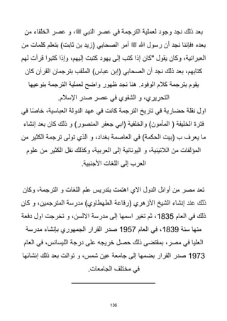 136
‫من‬ ‫الخلفاء‬ ‫عصر‬ ‫و‬ ،‫ﷺ‬ ‫النبي‬ ‫عصر‬ ‫في‬ ‫الترجمة‬ ‫لعملية‬ ‫وجود‬ ‫نجد‬ ‫ذلك‬ ‫بعد‬
‫من‬ ‫كلمات‬ ‫بتعلم‬ )‫ثابت‬ ‫بن‬ ‫(زيد‬ ‫الصحابي‬ ‫أمر‬ ‫ﷺ‬ ‫هللا‬ ‫رسول‬ ‫أن‬ ‫نجد‬ ‫؛فإننا‬ ‫بعده‬
‫لهم‬ ‫قرأت‬ ‫كتبوا‬ ‫وإذا‬ ،‫إليهم‬ ‫كتبت‬ ‫يهود‬ ‫إلى‬ ‫كتب‬ ‫إذا‬ ‫"كان‬ ‫يقول‬ ‫وكان‬ ،‫العبرانية‬
‫ال‬ )‫عباس‬ ‫(إبن‬ ‫الصحابي‬ ‫أن‬ ‫نجد‬ ‫ذلك‬ ‫بعد‬ ،‫كتابهم‬
‫كان‬ ‫القرآن‬ ‫بترجمان‬ ‫ملقب‬
‫بنوعيها‬ ‫الترجمة‬ ‫لعملية‬ ‫واضح‬ ‫ظهور‬ ‫نجد‬ ‫هنا‬ .‫الوفود‬ ‫كالم‬ ‫بترجمة‬ ‫يقوم‬
.‫اإلسالم‬ ‫صدر‬ ‫عصر‬ ‫في‬ ‫الشفوي‬ ‫و‬ ،‫التحريري‬
‫في‬ ‫ا‬‫ا‬‫ص‬‫خا‬ ،‫العباسية‬ ‫الدولة‬ ‫عهد‬ ‫في‬ ‫كانت‬ ‫الترجمة‬ ‫تاريخ‬ ‫في‬ ‫حضارية‬ ‫نقلة‬ ‫اول‬
‫إنشاء‬ ‫بعد‬ ‫كان‬ ‫ذلك‬ ‫و‬ )‫المنصور‬ ‫جعفر‬ ‫(ابي‬ ‫والخلفية‬ )‫المأمون‬ ( ‫الخليفة‬ ‫فترة‬
‫من‬ ‫الكثير‬ ‫ترجمة‬ ‫تولى‬ ‫الذي‬ ‫و‬ ،‫بغداد‬ ‫العاصمة‬ ‫في‬ )‫الحكمة‬ ‫(بيت‬ ‫ب‬ ‫يعرف‬ ‫ما‬
‫العرب‬ ‫إلى‬ ‫اليونانية‬ ‫و‬ ،‫الالتينية‬ ‫من‬ ‫المؤلفات‬
‫علوم‬ ‫من‬ ‫الكثير‬ ‫نقل‬ ‫وكذلك‬ ،‫ية‬
.‫األجنبية‬ ‫اللغات‬ ‫إلى‬ ‫العرب‬
‫وكان‬ ،‫الترجمة‬ ‫و‬ ‫اللغات‬ ‫علم‬ ‫بتدريس‬ ‫اهتمت‬ ‫االي‬ ‫الدول‬ ‫أوائل‬ ‫من‬ ‫مصر‬ ‫تعد‬
‫كان‬ ‫و‬ ،‫المترجمين‬ ‫مدرسة‬ )‫الطهطاوي‬ ‫(رفاعة‬ ‫األزهري‬ ‫الشيخ‬ ‫إنشاء‬ ‫عند‬ ‫ذلك‬
‫العام‬ ‫في‬ ‫ذلك‬
1835
‫دفعة‬ ‫اول‬ ‫تخرجت‬ ‫و‬ ،‫االلسن‬ ‫مدرسة‬ ‫إلى‬ ‫اسمها‬ ‫تغير‬ ‫ثم‬ ،
‫سنة‬ ‫منها‬
1839
‫العام‬ ‫في‬ ،
1957
‫بإن‬ ‫الجمهوري‬ ‫القرار‬ ‫صدر‬
‫مدرسة‬ ‫شاء‬
‫العام‬ ‫في‬ ،‫الليسانس‬ ‫درجة‬ ‫على‬ ‫خريجه‬ ‫حصل‬ ‫ذلك‬ ‫بمقتضى‬ ،‫مصر‬ ‫في‬ ‫العليا‬
1973
‫إنشائها‬ ‫ذلك‬ ‫بعد‬ ‫توالت‬ ‫و‬ ،‫شمس‬ ‫عين‬ ‫جامعة‬ ‫إلى‬ ‫بضمها‬ ‫القرار‬ ‫صدر‬
.‫الجامعات‬ ‫مختلف‬ ‫في‬
‫ـــــــــــــــــــــــــــــــــــــــــــــــــــــ‬
 