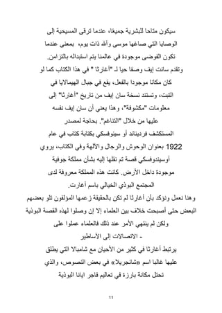 11
‫إلى‬ ‫المسيحية‬ ‫ترقى‬ ‫عندما‬ ،‫ا‬‫ا‬‫ع‬‫جمي‬ ‫للبشرية‬ ‫متاحا‬ ‫سيكون‬
‫عندما‬ ‫بمعنى‬ ،‫يوم‬ ‫ذات‬ ‫وآهلل‬ ‫موسى‬ ‫صاغها‬ ‫التي‬ ‫الوصايا‬
.‫بالتزامن‬ ‫استبداله‬ ‫يتم‬ ‫عالمنا‬ ‫في‬ ‫موجودة‬ ‫الفوضى‬ ‫تكون‬
‫لو‬ ‫كما‬ ‫الكتاب‬ ‫هذا‬ ‫في‬ " ‫"أغارثا‬ ‫لـ‬ ‫حيا‬ ‫وصفا‬ ‫إيف‬ ‫سانت‬ ‫وتقدم‬
‫في‬ ‫الهيمااليا‬ ‫جبال‬ ‫في‬ ‫يقع‬ ،‫بالفعل‬ ‫موجودا‬ ‫مكانا‬ ‫كان‬
‫إلى‬ "‫"أغارثا‬ ‫تاريخ‬ ‫من‬ ‫إيف‬ ‫سان‬ ‫نسخة‬ ‫وتستند‬ ،‫التبت‬
‫نفسه‬ ‫إيف‬ ‫سان‬ ‫أن‬ ‫يعني‬ ‫وهذا‬ ،"‫"مكشوفة‬ ‫معلومات‬
‫لمصدر‬ ‫بحاجة‬ ."‫"التناغم‬ ‫خالل‬ ‫من‬ ‫عليها‬
‫عام‬ ‫في‬ ‫كتاب‬ ‫بكتابة‬ ‫سينوفسكي‬ ‫أو‬ ‫فرديناند‬ ‫المستكشف‬
1922
‫يروي‬ ،‫الكتاب‬ ‫وفي‬ ‫واآللهة‬ ‫والرجال‬ ‫الوحوش‬ ‫بعنوان‬
‫جوفية‬ ‫مملكة‬ ‫بشأن‬ ‫إليه‬ ‫نقلها‬ ‫تم‬ ‫قصة‬ ‫أوسيندوفسكي‬
‫لدى‬ ‫معروفة‬ ‫المملكة‬ ‫هذه‬ ‫كانت‬ .‫األرض‬ ‫داخل‬ ‫موجودة‬
.‫أغارت‬ ‫باسم‬ ‫الخيالي‬ ‫البوذي‬ ‫المجتمع‬
‫بعضهم‬ ‫تلو‬ ‫المؤلفون‬ ‫زعمها‬ ‫بالحقيقة‬ ‫تكن‬ ‫لم‬ ‫أغارثا‬ ‫بأن‬ ‫ونؤكد‬ ‫نعمل‬ ‫وهنا‬
‫البوذية‬ ‫القصة‬ ‫لهذه‬ ‫وصلوا‬ ‫إن‬ ‫إال‬ ‫العلماء‬ ‫بين‬ ‫خالف‬ ‫أصبحت‬ ‫حتى‬ ‫البعض‬
‫على‬ ‫عملوا‬ ‫فالعلماء‬ ‫ذلك‬ ‫عند‬ ‫األمر‬ ‫ينتهي‬ ‫لم‬ ‫ولكن‬
-
‫األساطير‬ ‫إلى‬ ‫االتصاالت‬
‫يطلق‬ ‫التي‬ ‫شامباال‬ ‫مع‬ ‫األحيان‬ ‫من‬ ‫كثير‬ ‫في‬ ‫أغارثا‬ ‫يرتبط‬
‫والذي‬ ،‫النصوص‬ ‫بعض‬ ‫في‬ »‫«شانجريال‬ ‫اسم‬ ‫غالبا‬ ‫عليها‬
‫البوذية‬ ‫ايانا‬ ‫فاجر‬ ‫تعاليم‬ ‫في‬ ‫بارزة‬ ‫مكانة‬ ‫تحتل‬
 