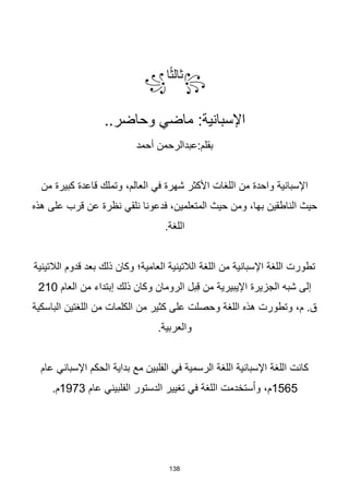 138
꧂
‫ا‬‫ا‬‫ث‬‫ثال‬
꧁
..‫وحاضر‬ ‫ماضي‬ :‫اإلسبانية‬
‫أحمد‬ ‫عبدالرحمن‬:‫بقلم‬
‫من‬ ‫كبيرة‬ ‫قاعدة‬ ‫وتملك‬ ،‫العالم‬ ‫في‬ ‫شهرة‬ ‫األكثر‬ ‫اللغات‬ ‫من‬ ‫واحدة‬ ‫اإلسبانية‬
‫هذه‬ ‫على‬ ‫قرب‬ ‫عن‬ ‫نظرة‬ ‫نلقي‬ ‫فدعونا‬ ،‫المتعلمين‬ ‫حيث‬ ‫ومن‬ ،‫بها‬ ‫الناطقين‬ ‫حيث‬
.‫اللغة‬
‫الالتينية‬ ‫قدوم‬ ‫بعد‬ ‫ذلك‬ ‫وكان‬ ‫العامية؛‬ ‫الالتينية‬ ‫اللغة‬ ‫من‬ ‫اإلسبانية‬ ‫اللغة‬ ‫تطورت‬
‫العام‬ ‫من‬ ‫إبتداء‬ ‫ذلك‬ ‫وكان‬ ‫الرومان‬ ‫بل‬ِ‫ق‬ ‫من‬ ‫اإليبيرية‬ ‫الجزيرة‬ ‫شبه‬ ‫إلى‬
210
‫الباسكية‬ ‫اللغتين‬ ‫من‬ ‫الكلمات‬ ‫من‬ ‫كثير‬ ‫على‬ ‫وحصلت‬ ‫اللغة‬ ‫هذه‬ ‫وتطورت‬ ،‫م‬ .‫ق‬
.‫والعربية‬
‫الحكم‬ ‫بداية‬ ‫مع‬ ‫الفلبين‬ ‫في‬ ‫الرسمية‬ ‫اللغة‬ ‫اإلسبانية‬ ‫اللغة‬ ‫كانت‬
‫اإلسباني‬
‫عام‬
1565
‫عام‬ ‫الفلبيني‬ ‫الدستور‬ ‫تغيير‬ ‫في‬ ‫اللغة‬ ‫ستخدمت‬ُ‫ا‬‫و‬ ،‫م‬
1973
.‫م‬
 