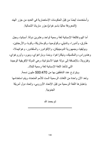 139
‫الهند‬ ‫جزر‬ ‫من‬ ‫العديد‬ ‫في‬ ‫اإلستعمارية‬ ‫الحكومات‬ ‫بل‬ِ‫ق‬ ‫من‬ ‫ا‬‫ا‬‫ض‬‫أي‬ ‫ستخدمت‬ُ‫ا‬‫و‬
.‫الشمالية‬ ‫ماريانا‬ ‫جزر‬ )‫غوام‬ ‫باسم‬ ‫اا‬‫ي‬‫حال‬ ‫(المعروفة‬
‫رسمية‬ ‫لغة‬ ‫اإلسبانية‬ ‫فاللغة‬ ‫اليوم‬ ‫أما‬
‫وجبل‬ ،‫أسبانيا‬ :‫دولة‬ ‫وعشرين‬ ‫لواحد‬
،‫واألرجنتين‬ ،‫وكوبا‬ ،‫وكوستاريكا‬ ،‫وكولومبيا‬ ،‫وتشيلي‬ ،‫وأندورا‬ ،‫طارق‬
،‫وغواتيماال‬ ،‫والسلفادور‬ ،‫واإلكوادور‬ ،‫الدومينيكان‬ ‫وجمهورية‬ ،‫وبوليفيا‬
،‫وأوروغواي‬ ،‫وبيرو‬ ،‫وباراغواي‬ ،‫وبنما‬ ،‫ونيكاراغوا‬ ،‫والمكسيك‬ ،‫وهندوراس‬
‫إلى‬ ‫باإلضافة‬ ،‫وفنزويال‬
‫الوحيدة‬ ‫اإلفريقية‬ ‫الدولة‬ ‫وهي‬ ،‫االستوائية‬ ‫غينيا‬ ‫دولة‬
.‫للبالد‬ ‫رسمية‬ ‫لغة‬ ‫اإلسبانية‬ ‫اللغة‬ ‫تتأخذ‬ ‫التي‬
‫من‬ ‫بها‬ ‫الناطقين‬ ‫عدد‬ ‫ويتراوح‬
500:470
.‫نسمة‬ ‫مليون‬
‫استخدامها‬ ‫ويتم‬ ،‫المتحدة‬ ‫لألمم‬ ‫الست‬ ‫الرسمية‬ ‫اللغات‬ ‫من‬ ‫واحدة‬ ‫اآلن‬ ‫وتعد‬
‫أمريكا‬ ‫دول‬ ‫وإتحاد‬ ،‫األوروبي‬ ‫اإلتحاد‬ ‫بل‬ِ‫ق‬ ‫من‬ ‫الرسمية‬ ‫اللغة‬ ‫بإعتبارها‬
.‫الجنوبية‬
‫هللا‬ ‫بحمد‬ ‫تم‬
‫ـــــــــــــــــــــــــــــــــــــــــــــــــــــــــــــــ‬
 