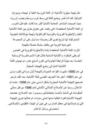 141
‫بوميرانيا‬ ‫لهجات‬ ‫أو‬ ‫العليا‬ ‫البروسية‬ ‫اللغة‬ ‫أو‬ ،‫األلمانية‬ ‫سيليزيا‬ ‫لهجة‬ ‫مثل‬
،‫أوروبا‬ ‫وجنوب‬ ‫ووسط‬ ‫غرب‬ ‫وسط‬ ‫في‬ ‫اللغة‬ ‫بوضع‬ ‫أضر‬ ‫أنه‬ ‫كما‬ .‫الشرقية‬
.‫الحرب‬ ‫قبل‬ ‫عليه‬ ‫كانت‬ ‫مما‬ ‫أكبر‬ ‫أللمانيا‬ ‫المعادية‬ ‫المشاعر‬ ‫أصبحت‬ ‫حيث‬
‫األلمانية‬ ‫اللغة‬ ‫بين‬ ‫طرق‬ ‫مفترق‬ ‫على‬ ‫وقعت‬ ‫التي‬ ،‫المنخفضة‬ ‫األلمانية‬ ‫اللغة‬ ‫إن‬
‫الجنوبية‬ ‫جوتالندك‬ ‫ولهجة‬ ‫الفرانكونية‬ ‫والفرنسية‬ ‫الفريزية‬ ‫واإلنجليزية‬ ‫العليا‬
‫المجموعة‬ ‫أن‬ ‫على‬ ‫يدل‬ ‫مما‬ ،‫ا‬‫ا‬‫ح‬‫وضو‬ ‫أقل‬ ‫لغوي‬ ‫تاريخ‬ ‫لها‬ ،‫الدنماركية‬
‫باللهج‬ ‫متصلة‬ ‫سلسلة‬ ‫بالفعل‬ ‫هي‬ ‫الغربية‬ ‫الجرمانية‬
.‫ة‬
‫العصور‬ ‫في‬ ‫الفريزية‬ ‫باألنجليزية‬ ‫بشدة‬ ‫المنخفضة‬ ‫األلمانية‬ ‫اللغة‬ ‫تأثرت‬
‫الرومانية‬ ‫اإلمبراطورية‬ ‫فترة‬ ‫خالل‬ ‫السامية‬ ‫واأللمانية‬ ،‫المبكرة‬ ‫الوسطى‬
‫اللغة‬ ‫تهميش‬ ‫تم‬ ،‫عشر‬ ‫السابع‬ ‫القرن‬ ‫في‬ ‫الهانزية‬ ‫الرابطة‬ ‫نهاية‬ ‫بعد‬ .‫المقدسة‬
.‫المحلية‬ ‫اللهجات‬ ‫وضع‬ ‫إلى‬ ‫الدنيا‬ ‫األلمانية‬
‫عام‬ ‫في‬
1880
.‫دودن‬ ‫كتيب‬ ‫في‬ ‫مرة‬ ‫ألول‬ ‫والتهجئة‬ ‫النحوية‬ ‫القواعد‬ ‫ظهرت‬ ،
‫عام‬ ‫في‬
1901
‫يتم‬ ‫لم‬ ،‫ذلك‬ ‫بعد‬ .‫األلمانية‬ ‫للغة‬ ‫القياسي‬ ‫التعريف‬ ‫هذا‬ ‫أعلن‬ ،
‫عام‬ ‫حتى‬ ‫أساسي‬ ‫بشكل‬ ‫المعيارية‬ ‫األلمانية‬ ‫التهجئة‬ ‫تصحيح‬
1998
‫تم‬ ‫عندما‬ ،
‫لعام‬ ‫األلماني‬ ‫اإلمالئي‬ ‫اإلصالح‬ ‫عن‬ ‫اا‬‫ي‬‫رسم‬ ‫اإلعالن‬
1996
‫ممثلي‬ ‫قبل‬ ‫من‬
‫خضعت‬ ،‫اإلصالح‬ ‫بعد‬ .‫وسويسرا‬ ‫وليختنشتاين‬ ‫والنمسا‬ ‫ألمانيا‬ ‫في‬ ‫الحكومات‬
‫التهجئة‬ ‫تدوين‬ ‫خاللها‬ ‫تم‬ ،‫سنوات‬ ‫ثماني‬ ‫مدتها‬ ‫انتقالية‬ ‫لفترة‬ ‫األلمانية‬ ‫التهجئة‬
‫واإلصالحي‬ ‫التقليدي‬ ‫الهجاء‬ ‫أن‬ ‫حين‬ ‫في‬ ،‫المدارس‬ ‫معظم‬ ‫في‬ ‫إصالحها‬ ‫تم‬ ‫التي‬
.‫اإلعالم‬ ‫وسائل‬ ‫في‬ ‫استخدم‬
‫ـــــــــــــــــــــــــــــــــــــــــــــــــــــــــــــــ‬
 