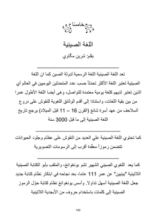 142
꧂
‫ا‬‫ا‬‫س‬‫خام‬
꧁
‫الصينية‬ ‫اللغة‬
‫مگاوي‬ ‫شرين‬ :‫بقلم‬
____________________________
‫اللغة‬ ‫ان‬ ‫كما‬ ‫الصين‬ ‫لدولة‬ ‫الرسمية‬ ‫اللغة‬ ‫الصينية‬ ‫اللغة‬ ‫تعد‬
‫أي‬ ‫العالم‬ ‫في‬ ‫اليوميين‬ ‫المتحدثين‬ ‫عدد‬ ‫حسب‬ ‫ا‬‫ا‬‫تحدث‬ ‫األكثر‬ ‫اللغة‬ ‫تعتبر‬ ‫الصينية‬
‫تعتبر‬ ‫الذين‬
‫عمرا‬ ‫األطول‬ ‫اللغة‬ ‫أيضا‬ ‫وهى‬ ،‫للتواصل‬ ‫معتمدة‬ ‫يومية‬ ‫كلغة‬ ‫لديهم‬
‫دروع‬ ‫على‬ ‫للنقوش‬ ‫اللغوية‬ ‫الوثائق‬ ‫أقدم‬ ‫إلى‬ ‫واستنادا‬ ،‫اللغات‬ ‫بقية‬ ‫بين‬ ‫من‬
‫(القرن‬ ‫شانغ‬ ‫أسرة‬ ‫عهد‬ ‫من‬ ‫السالحف‬
16
–
11
‫تاريخ‬ ‫يرجع‬ )‫الميالد‬ ‫قبل‬
‫قبل‬ ‫ما‬ ‫إلى‬ ‫الصينية‬ ‫اللغة‬
3000
‫سنة‬
_____________________________
‫من‬ ‫العديد‬ ‫علي‬ ‫الصينية‬ ‫اللغة‬ ‫تحتوي‬ ‫كما‬
‫النقوش‬
‫الحيوانات‬ ‫وجلود‬ ‫عظام‬ ‫على‬
‫التصويرية‬ ‫الرسومات‬ ‫إلى‬ ‫أقرب‬ ‫دة‬ّ‫ق‬‫مع‬ ‫ا‬‫ا‬‫رموز‬ ‫تتضمن‬
____________________________
‫الصينية‬ ‫الكتابة‬ ‫بأبو‬ ‫والملقب‬ ،‫يونغوانغ‬ ‫تشو‬ ‫الشهير‬ ‫الصيني‬ ‫اللغوي‬ ‫يعد‬ ‫كما‬
‫عمر‬ ‫عن‬ "‫"بينيين‬ ‫الالتينية‬
111
‫جديد‬ ‫كتابة‬ ‫نظام‬ ‫ابتكار‬ ‫في‬ ‫نجاحه‬ ‫بعد‬ ،‫عاما‬
‫الرموز‬ ‫ل‬ ُ‫حو‬ ‫كتابة‬ ‫نظام‬ ‫يونغوانغ‬ ‫وأسس‬ .‫تداوال‬ ‫أسهل‬ ‫الصينية‬ ‫اللغة‬ ‫جعل‬
‫الالتينية‬ ‫األبجدية‬ ‫من‬ ‫حروف‬ ‫باستخدام‬ ‫كلمات‬ ‫إلى‬ ‫الصينية‬
 