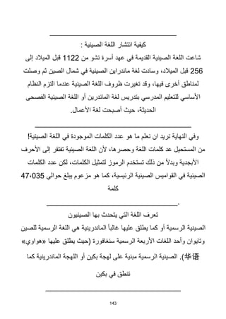143
______________________________
: ‫الصينية‬ ‫اللغة‬ ‫انتشار‬ ‫كيفية‬
‫من‬ ‫تشو‬ ‫أسرة‬ ‫عهد‬ ‫في‬ ‫القديمة‬ ‫الصينية‬ ‫اللغة‬ ‫شاعت‬
1122
‫إلى‬ ‫الميالد‬ ‫قبل‬
256
‫وصلت‬ ‫ثم‬ ‫الصين‬ ‫شمال‬ ‫في‬ ‫الصينية‬ ‫ماندراين‬ ‫لغة‬ ‫وسادت‬ ،‫الميالد‬ ‫قبل‬
‫النظام‬ ‫التزم‬ ‫عندما‬ ‫الصينية‬ ‫اللغة‬ ‫ظروف‬ ‫تغيرت‬ ‫وقد‬ ،‫فيها‬ ‫أخرى‬ ‫لمناطق‬
‫الص‬ ‫اللغة‬ ‫أو‬ ‫الماندرين‬ ‫لغة‬ ‫بتدريس‬ ‫المدرسي‬ ‫للتعليم‬ ‫األساسي‬
‫الفصحى‬ ‫ينية‬
.‫األعمال‬ ‫لغة‬ ‫أصبحت‬ ‫حيث‬ ،‫الحديثة‬
_____________________________________
‫نعلم‬ ‫ان‬ ‫نريد‬ ‫النهاية‬ ‫وفي‬
‫ه‬ ‫ما‬
‫و‬
!‫الصينية‬ ‫اللغة‬ ‫في‬ ‫الموجودة‬ ‫الكلمات‬ ‫عدد‬
‫األحرف‬ ‫إلى‬ ‫تفتقر‬ ‫الصينية‬ ‫اللغة‬ ‫ألن‬ ،‫وحصرها‬ ‫اللغة‬ ‫كلمات‬ ‫عد‬ ‫المستحيل‬ ‫من‬
‫الكلمات‬ ‫عدد‬ ‫لكن‬ ،‫الكلمات‬ ‫لتمثيل‬ ‫الرموز‬ ‫تستخدم‬ ‫ذلك‬ ‫من‬ ‫ا‬‫ال‬‫وبد‬ ‫األبجدية‬
‫حوالي‬ ‫يبلغ‬ ‫مزعوم‬ ‫هو‬ ‫كما‬ ،‫الرئيسية‬ ‫الصينية‬ ‫القواميس‬ ‫في‬ ‫الصينية‬
47،035
‫كلمة‬
_______________________________.
‫الصينيون‬ ‫بها‬ ‫يتحدث‬ ‫التي‬ ‫اللغة‬ ‫تعرف‬
‫للصين‬ ‫الرسمية‬ ‫اللغة‬ ‫هي‬ ‫الماندرينية‬ ‫ا‬‫ا‬‫غالب‬ ‫عليها‬ ‫يطلق‬ ‫كما‬ ‫أو‬ ‫الرسمية‬ ‫الصينية‬
»‫«هواوي‬ ‫عليها‬ ‫يطلق‬ ‫(حيث‬ ‫سنغافورة‬ ‫الرسمية‬ ‫األربعة‬ ‫اللغات‬ ‫وأحد‬ ‫وتايوان‬
华语
‫كما‬ ‫الماندرينية‬ ‫اللهجة‬ ‫أو‬ ‫بكين‬ ‫لهجة‬ ‫على‬ ‫مبنية‬ ‫الرسمية‬ ‫الصينية‬ .)
‫بكين‬ ‫في‬ ‫تنطق‬
________________________________
 