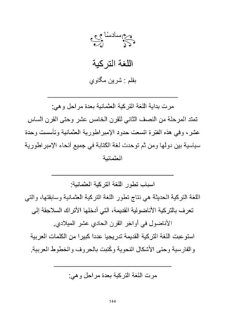144
꧂
‫ا‬‫ا‬‫س‬‫ساد‬
꧁
‫التركية‬ ‫اللغة‬
‫مگاوي‬ ‫شرين‬ : ‫بقلم‬
_______________________________
:‫وهي‬ ‫مراحل‬ ‫بعدة‬ ‫العثمانية‬ ‫التركية‬ ‫اللغة‬ ‫بداية‬ ‫مرت‬
‫الساس‬ ‫القرن‬ ‫وحتى‬ ‫عشر‬ ‫الخامس‬ ‫للقرن‬ ‫الثاني‬ ‫النصف‬ ‫من‬ ‫المرحلة‬ ‫تمتد‬
‫وحدة‬ ‫وتأسست‬ ‫العثمانية‬ ‫اإلمبراطورية‬ ‫حدود‬ ‫اتسعت‬ ‫الفترة‬ ‫هذه‬ ‫وفي‬ ،‫عشر‬
‫اإلمبراطورية‬ ‫أنحاء‬ ‫جميع‬ ‫في‬ ‫الكتابة‬ ‫لغة‬ ‫توحدت‬ ‫ثم‬ ‫ومن‬ ‫دولها‬ ‫بين‬ ‫سياسية‬
‫العثمانية‬
_____________________________
:‫العثمانية‬ ‫التركية‬ ‫اللغة‬ ‫تطور‬ ‫اسباب‬
‫والتي‬ ،‫وسابقتها‬ ‫العثمانية‬ ‫التركية‬ ‫اللغة‬ ‫تطور‬ ‫نتاج‬ ‫هي‬ ‫الحديثة‬ ‫التركية‬ ‫اللغة‬
‫إلى‬ ‫السالجقة‬ ‫األتراك‬ ‫أدخلها‬ ‫التي‬ ،‫القديمة‬ ‫األناضولية‬ ‫بالتركية‬ ‫تعرف‬
.‫الميالدي‬ ‫عشر‬ ‫الحادي‬ ‫القرن‬ ‫أواخر‬ ‫في‬ ‫األناضول‬
‫العربية‬ ‫الكلمات‬ ‫من‬ ‫كبيرا‬ ‫عددا‬ ‫تدريجيا‬ ‫القديمة‬ ‫التركية‬ ‫اللغة‬ ‫استوعبت‬
.‫العربية‬ ‫والخطوط‬ ‫بالحروف‬ ‫تبت‬ُ‫ك‬‫و‬ ‫النحوية‬ ‫األشكال‬ ‫وحتى‬ ‫والفارسية‬
____________________________
:‫وهي‬ ‫مراحل‬ ‫بعدة‬ ‫التركية‬ ‫اللغة‬ ‫مرت‬
 