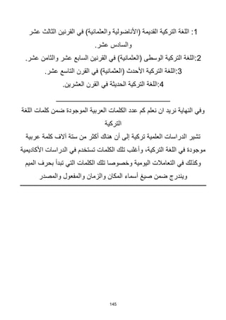 145
1
‫عشر‬ ‫الثالث‬ ‫القرنين‬ ‫في‬ )‫والعثمانية‬ ‫(األناضولية‬ ‫القديمة‬ ‫التركية‬ ‫اللغة‬ :
.‫عشر‬ ‫والسادس‬
2
.‫عشر‬ ‫والثامن‬ ‫عشر‬ ‫السابع‬ ‫القرنين‬ ‫في‬ )‫(العثمانية‬ ‫الوسطى‬ ‫التركية‬ ‫اللغة‬:
3
.‫عشر‬ ‫التاسع‬ ‫القرن‬ ‫في‬ )‫(العثمانية‬ ‫األحدث‬ ‫التركية‬ ‫اللغة‬:
4
.‫العشرين‬ ‫القرن‬ ‫في‬ ‫الحديثة‬ ‫التركية‬ ‫اللغة‬:
___________________________
‫اللغة‬ ‫كلمات‬ ‫ضمن‬ ‫الموجودة‬ ‫العربية‬ ‫الكلمات‬ ‫عدد‬ ‫كم‬ ‫نعلم‬ ‫ان‬ ‫نريد‬ ‫النهاية‬ ‫وفي‬
‫التركية‬
‫عربية‬ ‫كلمة‬ ‫آالف‬ ‫ستة‬ ‫من‬ ‫أكثر‬ ‫هناك‬ ‫أن‬ ‫إلى‬ ‫تركية‬ ‫العلمية‬ ‫الدراسات‬ ‫تشير‬
‫األكاديمية‬ ‫الدراسات‬ ‫في‬ ‫تستخدم‬ ‫الكلمات‬ ‫تلك‬ ‫وأغلب‬ ،‫التركية‬ ‫اللغة‬ ‫في‬ ‫موجودة‬
‫الميم‬ ‫بحرف‬ ‫تبدأ‬ ‫التي‬ ‫الكلمات‬ ‫تلك‬ ‫وخصوصا‬ ‫اليومية‬ ‫التعامالت‬ ‫في‬ ‫وكذلك‬
‫وال‬ ‫والمفعول‬ ‫والزمان‬ ‫المكان‬ ‫أسماء‬ ‫صيغ‬ ‫ضمن‬ ‫ويندرج‬
‫مصدر‬
 