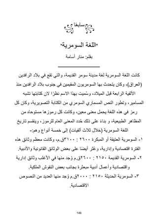 146
꧂
‫ا‬‫ا‬‫ع‬‫ساب‬
꧁
"
‫السومرية‬ ‫اللغة‬
"
‫أسامة‬ ‫منار‬ :‫بقلم‬
‫ــــــــــــــــــــــــــــــــــــــ‬
‫الرافدين‬ ‫بالد‬ ‫في‬ ‫تقع‬ ‫والتي‬ ،‫القديمة‬ ‫سومر‬ ‫مدينة‬ ‫لغة‬ ‫السومرية‬ ‫اللغة‬ ‫كانت‬
‫منذ‬ ‫الرافدين‬ ‫بالد‬ ‫جنوب‬ ‫في‬ ‫المقيمين‬ ‫السومريون‬ ‫بها‬ ‫يتحدث‬ ‫وكان‬ ،)‫(العراق‬
‫تشبه‬ ‫كتابتها‬ ‫الن‬ ‫ا‬‫ا‬‫نظر‬ ‫االسم‬ ‫بهذا‬ ‫ميت‬ُ‫س‬‫و‬ ،‫الميالد‬ ‫قبل‬ ‫الرابعة‬ ‫األلفية‬
‫الكت‬ ‫من‬ ‫السومري‬ ‫المسماري‬ ‫النص‬ ‫وتطور‬ ،‫المسامير‬
‫كل‬ ‫وكان‬ ،‫التصويرية‬ ‫ابة‬
‫من‬ ‫مستوحاه‬ ‫رموزها‬ ‫كل‬ ‫وكانت‬ ،‫معين‬ ‫معنى‬ ‫يحمل‬ ‫اللغة‬ ‫هذه‬ ‫في‬ ‫رمز‬
‫و‬ ،‫الطبيعية‬ ‫المظاهر‬
‫ا‬‫ء‬‫بنا‬
‫تاريخ‬ ‫وينقسم‬ ،‫للرموز‬ ‫العام‬ ‫المعنى‬ ‫دد‬ُ‫ح‬ ‫ذلك‬ ‫على‬
:‫وهم‬ ‫أنواع‬ ‫خمسة‬ ‫إلى‬ )‫ألفيات‬ ‫ثالث‬ ‫(خالل‬ ‫السومرية‬ ‫اللغة‬
-
١
-
‫المبكرة‬ ‫أو‬ ‫العتيقة‬ ‫السومرية‬
٢٦٠٠
:
٣١٠٠
‫هذه‬ ‫وثائق‬ ‫معظم‬ ‫وكانت‬ ،‫م‬.‫ق‬
.‫واألدبية‬ ‫القانونية‬ ‫الوثائق‬ ‫بعض‬ ‫على‬ ‫ا‬‫ا‬‫ض‬‫أي‬ ‫ثر‬ُ‫ع‬‫و‬ ،‫وإدارية‬ ‫اقتصادية‬ ‫الفترة‬
٢
-
‫السومرية‬
‫القديمة‬
٢١٥٠
:
٢٦٠٠
‫إدارية‬ ‫وثائق‬ ‫األغلب‬ ‫في‬ ‫منها‬ ‫جد‬ُ‫و‬ ‫م‬.‫ق‬
.‫الملكية‬ ‫النقوش‬ ‫بعض‬ ‫بجانب‬ ‫مبعثرة‬ ‫أدبية‬ ‫وأعمال‬ ‫واقتصادية‬
٣
-
‫الحديثة‬ ‫السومرية‬
٢١٥٠
:
٢٠٠٠
‫النصوص‬ ‫من‬ ‫العديد‬ ‫منها‬ ‫جد‬ُ‫و‬ ‫م‬.‫ق‬
.‫االقتصادية‬
 
