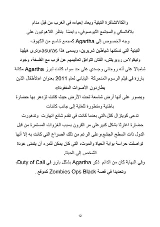 12
‫مدام‬ ‫قبل‬ ‫من‬ ‫الغرب‬ ‫في‬ ‫إحياءه‬ ‫ويعاد‬ ‫التبتية‬ ‫والكاالتشاكرة‬
‫على‬ ‫الالهوتيون‬ ‫ينظر‬ ‫ا‬‫ا‬‫ض‬‫واي‬ ،‫الثيوصوفي‬ ‫والمجتمع‬ ‫بالفاتسكي‬
‫إلى‬ ‫الخصوص‬ ‫وجه‬
Agartha
‫الكهوف‬ ‫من‬ ‫شاسع‬ ‫كمجمع‬
‫هذا‬ ‫ويسمى‬ ،‫شريرين‬ ‫شياطين‬ ‫تسكنها‬ ‫التي‬ ‫التبتية‬
asuras
‫هيلينا‬ ‫وترى‬،
‫وجود‬ ،‫الفلسفة‬ ‫مع‬ ‫قرب‬ ‫عن‬ ‫تعاليمهم‬ ‫تتوافق‬ ‫اللتان‬ ،‫رويريتش‬ ‫ونيكوالس‬
‫تبرز‬ ‫كانت‬ ‫سواء‬ ‫حد‬ ‫على‬ ‫وجسدي‬ ‫روحاني‬ ‫أنه‬ ‫على‬ ‫شامباال‬
Agartha
‫مكانة‬
‫لعام‬ ‫الياباني‬ ‫المتحركة‬ ‫الرسوم‬ ‫فيلم‬ ‫في‬ ‫بارزة‬
2011
‫الذين‬ ‫ا«ألطفال‬ ‫بعنوان‬
»‫المفقودة‬ ‫األصوات‬ ‫يطاردون‬
‫حضارة‬ ‫بها‬ ‫تزدهر‬ ‫كانت‬ ‫حيث‬ ‫األرض‬ ‫تحت‬ ‫شاسعة‬ ‫أرض‬ ‫أنها‬ ‫على‬ ‫ويصور‬
‫إلى‬ ‫للغاية‬ ‫ومتطورة‬ ‫باطنية‬
‫كائنات‬ ‫جانب‬
‫وتدهورت‬ ‫انهارت‬ ‫شائع‬ ‫تقدم‬ ‫في‬ ‫كانت‬ ‫بعدما‬ ‫التي‬،‫كتل‬ ‫كويتزال‬ ‫تدعى‬
‫قبل‬ ‫من‬ ‫المستمرة‬ ‫الغزوات‬ ‫بسبب‬ ‫القرون‬ ‫مر‬ ‫كبيرعلى‬ ‫بشكل‬ ‫اغارثا‬ ‫حضارة‬
‫أنها‬ ‫إال‬ ‫به‬ ‫كانت‬ ‫التي‬ ‫الصراع‬ ‫ذلك‬ ‫من‬ ‫الرغم‬ ‫وعلى‬،‫الجشع‬ ‫السطح‬ ‫ذات‬ ‫الدول‬
‫يت‬ ‫أن‬ ‫للمرء‬ ‫يمكن‬ ‫كان‬ ‫التي‬ ،‫والموت‬ ‫الحياة‬ ‫بوابة‬ ‫حراسة‬ ‫تواصلت‬
‫عودة‬ ‫منى‬
.‫الحياة‬ ‫إلى‬ ‫الشخص‬
‫ذكر‬ ‫الدائم‬ ‫من‬ ‫كان‬ ‫النهاية‬ ‫وفي‬
Agartha
‫في‬ ‫بارز‬ ‫بشكل‬
Duty of Call
،
‫قصة‬ ‫في‬ ‫وتحديدا‬
Zombies Ops Black
. ‫كموقع‬
 