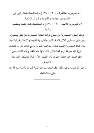 147
٤
-
‫المتأخرة‬ ‫السومرية‬
٢٠٠٠
:
١٧٠٠
‫في‬ ‫كبير‬ ‫بشكل‬ ‫خدمت‬ُ‫ت‬‫اس‬ ‫م‬.‫ق‬
.‫الملكية‬ ‫والنقوش‬ ‫والقانونية‬ ‫اإلدارية‬ ‫النصوص‬
٥
-
‫الالحقة‬ ‫السومرية‬
١٠٠
:
١٧٠٠
‫وطقسية‬ ‫علمية‬ ‫كلغة‬ ‫خدمت‬ُ‫ت‬‫اس‬ ‫م‬.‫ق‬
.‫وأدبية‬
،‫بيستون‬ ‫نقش‬ ‫من‬ ‫المسمارية‬ ‫الكتابة‬ ‫قراءة‬ ‫مفتاح‬ ‫من‬ ‫المسمارية‬ ‫الشفرة‬ ‫فك‬ ‫تم‬
.‫واألكادية‬ ‫واإلعالمية‬ ‫القديمة‬ ‫بالفارسية‬ ‫مكتوب‬ ‫اللغة‬ ‫ثالثي‬ ‫مسماري‬ ‫نقش‬ ‫وهو‬
‫كان‬
‫عائالت‬ ‫خرى‬ُ‫أ‬ ‫لغات‬ ‫مع‬ ‫السومرية‬ ‫اللغة‬ ‫لربط‬ ‫المحاوالت‬ ‫من‬ ‫العديد‬ ‫هناك‬
‫بعض‬ ‫كانت‬ ‫وهذه‬ ،‫اللغة‬ ‫هذه‬ ‫منها‬ ‫أتت‬ ‫التي‬ ‫العائلة‬ ‫نوع‬ ‫معرفة‬ ‫ليتم‬ ‫لغوية‬
‫الفارسية‬ ،‫الباسكية‬ ،‫األورالية‬ ،‫األلطية‬ ،‫القوقازية‬ ،‫الدرافيدية‬ :‫االقتراحات‬
.‫القديمة‬
‫عن‬ ‫منعزلة‬ ‫لغة‬ ‫السومرية‬ ‫اللغة‬ ‫مازالت‬ ‫االقتراحات‬ ‫تلك‬ ‫وجود‬ ‫من‬ ‫الرغم‬ ‫وعلى‬
.‫العالم‬ ‫لغات‬ ‫باقي‬
‫ــــــــــــــــــــــــــــــــــــــــ‬
 