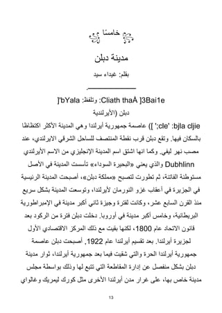 13
꧂
‫ا‬‫ا‬‫س‬‫خام‬
꧁
‫دبلن‬ ‫مدينة‬
‫سيد‬ ‫غيداء‬ :‫بقلم‬
.‫ـــــــــــــــــــــــــــــــ‬
:Cliath thaÅ ]3Bai1e
:‫وتلفظ‬
bYala
['
‫(األيرلندية‬ ‫دبلن‬
cle' :bjla cljie
‫جمهورية‬ ‫عاصمة‬ )] ';
‫أيرلندا‬
‫وهي‬
‫اكتظاظا‬ ‫األكثر‬ ‫المدينة‬
‫قرب‬ ‫دبلن‬ ‫وتقع‬ .‫فيها‬ ‫بالسكان‬
‫عند‬ ،‫االيرلندي‬ ‫الشرقي‬ ‫للساحل‬ ‫المنتصف‬ ‫نقطة‬
‫نهر‬ ‫مصب‬
‫األيرلندي‬ ‫االسم‬ ‫من‬ ‫اإلنجليزي‬ ‫المدينة‬ ‫اسم‬ ‫اشتق‬ ‫انها‬ ‫وكما‬ .‫ليفي‬
Dubhlinn
»‫السوداء‬ ‫«البحيرة‬ ‫يعني‬ ‫والذي‬
‫األصل‬ ‫في‬ ‫المدينة‬ ‫تأسست‬
‫الرئيسية‬ ‫المدينة‬ ‫أصبحت‬ ،»‫دبلن‬ ‫«مملكة‬ ‫لتصبح‬ ‫تطورت‬ ‫ثم‬ ،‫الفاتنة‬ ‫مستوطنة‬
‫سريع‬ ‫بشكل‬ ‫المدينة‬ ‫وتوسعت‬ ،‫أليرلندا‬ ‫النورمان‬ ‫غزو‬ ‫أعقاب‬ ‫في‬ ‫الجزيرة‬ ‫في‬
‫اإلمبراطورية‬ ‫في‬ ‫مدينة‬ ‫أكبر‬ ‫ثاني‬ ‫وجيزة‬ ‫لفترة‬ ‫وكانت‬ ،‫عشر‬ ‫السابع‬ ‫القرن‬ ‫منذ‬
‫م‬ ‫أكبر‬ ‫وخامس‬ ،‫البريطانية‬
‫بعد‬ ‫الركود‬ ‫من‬ ‫فترة‬ ‫دبلن‬ ‫دخلت‬ .‫أوروبا‬ ‫في‬ ‫دينة‬
‫عام‬ ‫االتحاد‬ ‫قانون‬
1800
‫األول‬ ‫االقتصادي‬ ‫المركز‬ ‫ذلك‬ ‫مع‬ ‫بقيت‬ ‫لكنها‬ ،
‫عام‬ ‫أيرلندا‬ ‫تقسيم‬ ‫بعد‬ .‫أيرلندا‬ ‫لجزيرة‬
1922
‫عاصمة‬ ‫دبلن‬ ‫أصبحت‬ ,
‫جمهور‬ ‫بعد‬ ‫فيما‬ ‫شقيت‬ ‫والتي‬ ‫الحرة‬ ‫أيرلندا‬ ‫جمهورية‬
‫مدينة‬ ‫ثوار‬ ،‫أيرلندا‬ ‫ية‬
‫مجلس‬ ‫بواسطة‬ ‫وذلك‬ ‫لها‬ ‫تتبع‬ ‫التي‬ ‫المقاطعة‬ ‫إدارة‬ ‫عن‬ ‫منفصل‬ ‫بشكل‬ ‫دبلن‬
‫وغالواي‬ ‫ليمريك‬ ‫كورك‬ ‫مثل‬ ‫األخرى‬ ‫أيرلندا‬ ‫مدن‬ ‫غرار‬ ‫على‬ ،‫بها‬ ‫خاص‬ ‫مدينة‬
 