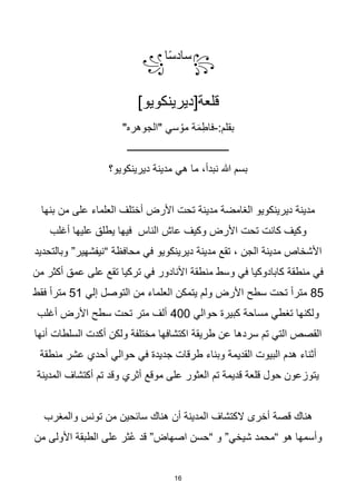 16
꧂
‫ا‬‫ا‬‫س‬‫ساد‬
꧁
]‫قلعة[ديرينكويو‬
:‫بقلم‬
-
"‫"الجوهره‬ ‫سي‬ ُ‫مو‬ ‫ة‬َ‫م‬ِ‫فاط‬
‫ـــــــــــــــــــــــــــــــــــــــــ‬
‫ديرينكويو؟‬ ‫مدينة‬ ‫هي‬ ‫ما‬ ،‫نبدأ‬ ‫هللا‬ ‫بسم‬
‫بنها‬ ‫من‬ ‫على‬ ‫العلماء‬ ‫أختلف‬ ‫األرض‬ ‫تحت‬ ‫مدينة‬ ‫الغامضة‬ ‫ديرينكويو‬ ‫مدينة‬
‫أغلب‬ ‫عليها‬ ‫يطلق‬ ‫فيها‬ ‫الناس‬ ‫عاش‬ ‫وكيف‬ ‫األرض‬ ‫تحت‬ ‫كانت‬ ‫وكيف‬
‫وبالتحديد‬ ”‫“نيفشهير‬ ‫محافظة‬ ‫في‬ ‫ديرينكويو‬ ‫مدينة‬ ‫تقع‬ ، ‫الجن‬ ‫مدينة‬ ‫األشخاص‬
‫عمق‬ ‫على‬ ‫تقع‬ ‫تركيا‬ ‫في‬ ‫األنادور‬ ‫منطقة‬ ‫وسط‬ ‫في‬ ‫كابادوكيا‬ ‫منطقة‬ ‫في‬
‫من‬ ‫أكثر‬
85
‫إلي‬ ‫التوصل‬ ‫من‬ ‫العلماء‬ ‫يتمكن‬ ‫ولم‬ ‫األرض‬ ‫سطح‬ ‫تحت‬ ‫ا‬‫ا‬‫متر‬
51
‫فقط‬ ‫ا‬‫ا‬‫متر‬
‫حوالي‬ ‫كبيرة‬ ‫مساحة‬ ‫تغطي‬ ‫ولكنها‬
400
‫أغلب‬ ‫األرض‬ ‫سطح‬ ‫تحت‬ ‫متر‬ ‫ألف‬
‫أنها‬ ‫السلطات‬ ‫أكدت‬ ‫ولكن‬ ‫مختلفة‬ ‫اكتشافها‬ ‫طريقة‬ ‫عن‬ ‫سردها‬ ‫تم‬ ‫التي‬ ‫القصص‬
‫حوالي‬ ‫في‬ ‫جديدة‬ ‫طرقات‬ ‫وبناء‬ ‫القديمة‬ ‫البيوت‬ ‫هدم‬ ‫أثناء‬
‫منطقة‬ ‫عشر‬ ‫أحدي‬
‫المدينة‬ ‫أكتشاف‬ ‫تم‬ ‫وقد‬ ‫أثري‬ ‫موقع‬ ‫على‬ ‫العثور‬ ‫تم‬ ‫قديمة‬ ‫قلعة‬ ‫حول‬ ‫يتوزعون‬
‫والمغرب‬ ‫تونس‬ ‫من‬ ‫سائحين‬ ‫هناك‬ ‫أن‬ ‫المدينة‬ ‫الكتشاف‬ ‫أخرى‬ ‫قصة‬ ‫هناك‬
‫من‬ ‫األولى‬ ‫الطبقة‬ ‫على‬ ‫ثر‬ُ‫ع‬ ‫قد‬ ”‫اصهاض‬ ‫“حسن‬ ‫و‬ ”‫شيخي‬ ‫“محمد‬ ‫هو‬ ‫وأسمها‬
 