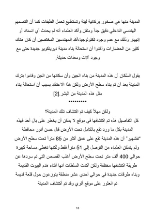 18
‫التصميم‬ ‫أن‬ ‫كما‬ ‫الطبقات‬ ‫تحمل‬ ‫وتستطيع‬ ‫لينة‬ ‫بركانية‬ ‫صخور‬ ‫هي‬ ‫منها‬ ‫المدينة‬
‫أو‬ ‫انسداد‬ ‫أي‬ ‫يحدث‬ ‫لم‬ ‫أنه‬ ‫العلماء‬ ‫وأكد‬ ‫ومتقن‬ ‫ا‬‫ا‬‫جد‬ ‫دقيق‬ ‫الداخلي‬ ‫الهندسي‬
‫هناك‬ ‫كان‬ ‫أن‬ ‫المختصين‬ ‫المهندسين‬ ‫أكد‬،‫تكنولوجيا‬ ‫وجود‬ ‫عدم‬ ‫مع‬ ‫وذلك‬ ‫إنهيار‬
‫د‬ ‫مدينة‬ ‫بناء‬ ‫استحالة‬ ‫أن‬ ‫وأكدوا‬ ‫الحضارات‬ ‫من‬ ‫كثير‬
‫مع‬ ‫حتى‬ ‫جديدة‬ ‫يرينكويو‬
.‫حديثة‬ ‫ومعدات‬ ‫آالت‬ ‫وجود‬
‫بترك‬ ‫وقاموا‬ ‫الجن‬ ‫من‬ ‫سكانها‬ ‫وأن‬ ‫الجين‬ ‫بناء‬ ‫من‬ ‫المدينة‬ ‫هذه‬ ‫أن‬ ‫كان‬ُ‫س‬‫ال‬ ‫يقول‬
‫بناء‬ ‫استحالة‬ ‫أن‬ ‫بسبب‬ ‫االعتقاد‬ ‫هذا‬ ‫ولكن‬ ‫األرض‬ ‫سطح‬ ‫بناء‬ ‫تم‬ ‫أن‬ ‫بعد‬ ‫المدينة‬
[.‫البشر‬ ‫من‬ ‫المدينة‬ ‫هذه‬ ‫مثل‬
2
]
*********
‫المدينة؟‬ ‫تلك‬ ‫اكتشاف‬ ‫تم‬ ‫كيف‬ ‫ا‬‫ال‬‫مه‬ ‫ولكن‬
‫فهذه‬ ‫أحد‬ ‫بال‬ ‫على‬ ‫يخطر‬ ‫أن‬ ‫يمكن‬ ‫ال‬ ‫موقع‬ ‫في‬ ‫اكتشافها‬ ‫تم‬ ‫هذه‬ ‫التفاصيل‬ ‫كل‬
‫محافظة‬ ‫أنور‬ ‫حسن‬ ‫قال‬ ‫األرض‬ ‫تحت‬ ‫بالكامل‬ ‫تقع‬ ‫ورد‬ ‫ما‬ ‫بكل‬ ‫المدينة‬
‫من‬ ‫أكثر‬ ‫عمق‬ ‫على‬ ‫تقع‬ ‫المدينة‬ ‫هذه‬ ‫أن‬ ”‫“نفشهير‬
85
‫األرض‬ ‫سطح‬ ‫تحت‬ ‫ا‬‫ا‬‫متر‬
‫إلي‬ ‫التوصل‬ ‫من‬ ‫العلماء‬ ‫يتمكن‬ ‫ولم‬
51
‫مس‬ ‫تغطي‬ ‫ولكنها‬ ‫فقط‬ ‫ا‬‫ا‬‫متر‬
‫كبيرة‬ ‫احة‬
‫حوالي‬
400
‫عن‬ ‫سردها‬ ‫تم‬ ‫التي‬ ‫القصص‬ ‫أغلب‬ ‫األرض‬ ‫سطح‬ ‫تحت‬ ‫متر‬ ‫ألف‬
‫القديمة‬ ‫البيوت‬ ‫هدم‬ ‫أثناء‬ ‫أنها‬ ‫السلطات‬ ‫أكدت‬ ‫ولكن‬ ‫مختلفة‬ ‫اكتشافها‬ ‫طريقة‬
‫قديمة‬ ‫قلعة‬ ‫حول‬ ‫يتوزعون‬ ‫منطقة‬ ‫عشر‬ ‫أحدي‬ ‫حوالي‬ ‫في‬ ‫جديدة‬ ‫طرقات‬ ‫وبناء‬
‫المدينة‬ ‫أكتشاف‬ ‫تم‬ ‫وقد‬ ‫أثري‬ ‫موقع‬ ‫على‬ ‫العثور‬ ‫تم‬
 