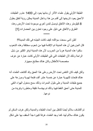 20
‫إلى‬ ‫يعود‬ ‫بنائها‬ ‫أن‬ ‫األثار‬ ‫علماء‬ ‫يقول‬ ‫األولي‬ ‫الطبقة‬
1400
‫الطبقات‬ ‫و‬ ‫عام‬
‫بطول‬ ‫أنفاق‬ ‫رؤية‬ ‫يمكن‬ ‫المدينة‬ ‫وداخل‬ ‫هذا‬ ‫من‬ ‫أقدم‬ ‫إلى‬ ‫تاريخها‬ ‫يعود‬ ‫األعمق‬
8
‫وهذه‬ ‫األرض‬ ‫تحت‬ ‫موجودة‬ ‫أخري‬ ‫دن‬ُ‫م‬‫ل‬ ‫توصل‬ ‫األنفاق‬ ‫وهذه‬ ‫كيلومتر‬
[.‫الحضارات‬ ‫بين‬ ‫تعاون‬ ‫وجود‬ ‫على‬ ‫دليل‬ ‫هي‬ ‫واألنفاق‬ ‫الطرق‬
1
]
*****
!‫المدينة؟‬ ‫تلك‬ ‫فى‬ ‫العيشه‬ ‫كانت‬ ‫كيف‬ ‫سؤالك؛‬ ‫سمعت‬ ‫أننى‬ ‫أظن‬
‫الشعوب‬ ‫وهذه‬ ‫مختلفة‬ ‫شعوب‬ ‫من‬ ‫فيها‬ ‫اإلقامة‬ ‫تم‬ ‫المدينة‬ ‫هذه‬ ‫أن‬ ‫المؤرخين‬ ‫قال‬
‫بل‬ُ‫س‬ ‫من‬ ‫الكثير‬ ‫توفر‬ ‫المدينة‬ ‫هذه‬ ‫ألن‬ ‫الحروب‬ ‫من‬ ‫ا‬‫ا‬‫هرب‬ ‫المدينة‬ ‫هذه‬ ‫سكنوا‬
‫غرف‬ ‫عن‬ ‫عبارة‬ ‫كانت‬ ‫األولى‬ ‫الطبقات‬ ‫تلي‬ ‫التي‬ ‫الطبقات‬ ‫ألن‬ ‫وذلك‬ ‫الراحة‬
.‫مجهزة‬ ‫مطابخ‬ ‫هناك‬ ‫وكان‬ ‫لألطفال‬ ‫مخصصة‬
‫أنه‬ ‫العلماء‬ ‫أكتشف‬ ‫وقد‬ ‫العمق‬ ‫هذا‬ ‫وعلى‬ ‫األرض‬ ‫تحت‬ ‫التنفس‬ ‫كان‬ ‫كيف‬ ‫ولكن‬
‫على‬ ‫وموزعة‬ ‫تهوية‬ ‫فتحة‬ ‫ألف‬ ‫عشر‬ ‫خمسة‬ ‫عن‬ ‫عبارة‬ ‫للتهوية‬ ‫فتحات‬ ‫هناك‬
‫النقي‬ ‫الهواء‬ ‫بدخول‬ ‫سمح‬ ‫وذلك‬ ‫الممرات‬ ‫طول‬ ‫وعلى‬ ‫المدينة‬ ‫طبقات‬ ‫جميع‬
‫وفريد‬ ‫ومتطورة‬ ‫دقيقة‬ ‫بهندسة‬ ‫تم‬ ‫وذلك‬ ‫فيها‬ ‫النقط‬ ‫أعمق‬ ‫حتى‬ ‫للمدينة‬
‫من‬ ‫ة‬
.‫نوعها‬
‫لم‬ ‫السكن‬ ‫غرف‬ ‫ولكن‬ ‫والمدينة‬ ‫الطبقاء‬ ‫أنحاء‬ ‫بين‬ ‫للتنقل‬ ‫ا‬‫ا‬‫ض‬‫أي‬ ‫ساللم‬ ‫أكتشاف‬ ‫تم‬
‫شكل‬ ‫على‬ ‫بها‬ ‫السقف‬ ‫ا‬‫ا‬‫جد‬ ‫كبيرة‬ ‫غرفة‬ ‫العلماء‬ ‫وجد‬ ‫كما‬ ،‫لها‬ ‫ساللم‬ ‫هناك‬ ‫يكون‬
 