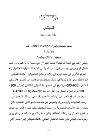 23
꧂
‫ا‬‫ا‬‫ع‬‫ساب‬
꧁
‫تشيتشن‬
‫سيد‬ ‫غيداء‬ :‫بقلم‬
‫ـــــــــــــــــــــــــــــــــــ‬
‫تشيتشن‬ ‫مدينة‬
-
( ‫إيتزا‬
ältz Chichén
‫لغة‬ . ،
:‫باإلسبانية‬
iisha Chi'chIéen
,'
‫نبع‬ ‫"عند‬ ‫وتعني‬
:‫اليوكاتية‬ ‫المايا‬
‫عهد‬ ‫من‬ ‫كبيرة‬ ‫أثرية‬ ‫مدينة‬ ‫هي‬ )"‫البيتزا‬ ‫شعب‬
‫قبل‬ ‫ما‬
‫الكالسيكية‬ ‫الفترة‬ ‫من‬ ‫المايا‬ ‫شعب‬ ‫قبل‬ ‫من‬ ‫بنيت‬ ‫كولومبوس‬
‫يقع‬ .‫الختامية‬
‫والية‬ ‫في‬ ‫تينوم‬ ‫بلدية‬ ‫في‬ ‫األثري‬ ‫الموقع‬
‫يوكاتان‬
‫المكسيكية‬
.
‫أ‬
‫تشيتشن‬ ‫كانت‬
‫شمال‬ ‫في‬ ‫رئيسية‬ ‫محورية‬ ‫نقطة‬ ‫إيتزا‬
‫كالسيكي‬ ‫العصر‬ ‫من‬ ‫يوكاتان‬ ‫منخفضات‬
( ‫المتأخر‬
900
-
600
‫(حوالي‬ ‫الختامي‬ ‫الكالسيكي‬ ‫العصر‬ ‫إلى‬ )‫ميالدية‬
900
-
800
(‫الكالسيكية‬ ‫بعد‬ ‫ما‬ ‫الفترة‬ ‫من‬ ‫المبكر‬ ‫والجزء‬ )‫م‬
900
-
1200
)‫م‬
،‫المعمارية‬ ‫األساليب‬ ‫من‬ ‫العديد‬ ‫الموقع‬ ‫ويعرض‬
‫آثار‬ ‫من‬ ‫وهي‬
‫في‬ ‫المعمار‬
‫بووك‬ ‫وأبنية‬ ،‫المكسيك‬ ‫وسط‬
‫كان‬ .‫الشمالية‬ ‫يوكاتان‬ ‫منخفضات‬ ‫من‬ ‫وتشينس‬
‫أن‬ ‫يعتقد‬
‫هجرة‬ ‫مثلت‬ ‫المكسيك‬ ‫وسط‬ ‫من‬ ‫المعمارية‬ ‫األنماط‬ ‫هذه‬
‫هناك‬ ‫من‬ ‫الناس‬
‫ولكن‬ ،‫المنطقة‬ ‫تلك‬ ‫من‬ ‫العسكري‬ ‫الغزو‬ ‫أو‬
‫أن‬ ‫ترى‬ ‫المعاصرة‬ ‫التفسيرات‬ ‫معظم‬
‫كان‬ ‫المباني‬ ‫هذه‬ ‫وجود‬
.‫الثقافي‬ ‫االنتشار‬ ‫نتيجة‬
‫أكبر‬ ‫إحدى‬ ‫إيتزا‬ ‫تشيتشن‬ ‫كانت‬
 