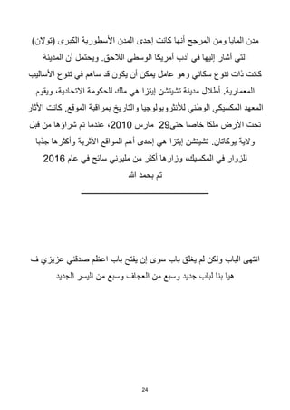 24
‫أنها‬ ‫المرجح‬ ‫ومن‬ ‫المايا‬ ‫مدن‬
)‫(توالن‬ ‫الكبرى‬ ‫األسطورية‬ ‫المدن‬ ‫إحدى‬ ‫كانت‬
‫أشار‬ ‫التي‬
‫المدينة‬ ‫أن‬ ‫ويحتمل‬ .‫الالحق‬ ‫الوسطى‬ ‫أمريكا‬ ‫أدب‬ ‫في‬ ‫إليها‬
‫ساهم‬ ‫قد‬ ‫يكون‬ ‫أن‬ ‫يمكن‬ ‫عامل‬ ‫وهو‬ ‫سكاني‬ ‫تنوع‬ ‫ذات‬ ‫كانت‬
‫األساليب‬ ‫تنوع‬ ‫في‬
.‫المعمارية‬
،‫االتحادية‬ ‫للحكومة‬ ‫ملك‬ ‫هي‬ ‫إيتزا‬ ‫تشيتشن‬ ‫مدينة‬ ‫أطالل‬
‫ويقوم‬
‫والتاريخ‬ ‫لألنثروبولوجيا‬ ‫الوطني‬ ‫المكسيكي‬ ‫المعهد‬
‫األثار‬ ‫كانت‬ .‫الموقع‬ ‫بمراقبة‬
‫حتى‬ ‫خاصا‬ ‫ملكا‬ ‫األرض‬ ‫تحت‬
29
‫مارس‬
2010
‫قبل‬ ‫من‬ ‫شراؤها‬ ‫تم‬ ‫عندما‬ ،
.‫يوكاتان‬ ‫والية‬
‫جذبا‬ ‫وأكثرها‬ ‫األثرية‬ ‫المواقع‬ ‫أهم‬ ‫إحدى‬ ‫هي‬ ‫إيتزا‬ ‫تشيتشن‬
‫عام‬ ‫في‬ ‫سائح‬ ‫مليوني‬ ‫من‬ ‫أكثر‬ ‫وزارها‬ ،‫المكسيك‬ ‫في‬ ‫للزوار‬
2016
‫هللا‬ ‫بحمد‬ ‫تم‬
‫ـــــــــــــــــــــــــــــــــــــــــــــــــــــــــــــــ‬
‫باب‬ ‫يغلق‬ ‫لم‬ ‫ولكن‬ ‫الباب‬ ‫انتهى‬
‫سوى‬
‫ف‬ ‫عزيزي‬ ‫صدقني‬ ‫اعظم‬ ‫باب‬ ‫يفتح‬ ‫إن‬
‫الجديد‬ ‫اليسر‬ ‫من‬ ‫وسبع‬ ‫العجاف‬ ‫من‬ ‫وسبع‬ ‫جديد‬ ‫لباب‬ ‫بنا‬ ‫هيا‬
 