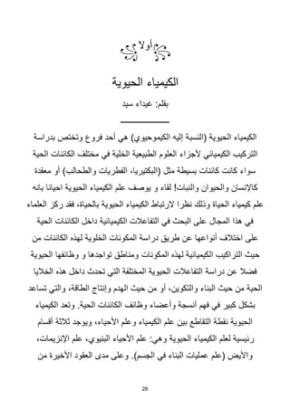 26
꧂
‫أوال‬
꧁
‫الحيوية‬ ‫الكيمياء‬
‫سيد‬ ‫غيداء‬ :‫بقلم‬
‫ــــــــــــــــــــــــ‬
‫(النسبة‬ ‫الحيوية‬ ‫الكيمياء‬
‫فروع‬ ‫أحد‬ ‫هي‬ )‫الكيموحيوي‬ ‫إليه‬
‫بدراسة‬ ‫وتختص‬
‫ألجزاء‬ ‫الكيميائي‬ ‫التركيب‬
‫الحية‬ ‫الكائنات‬ ‫مختلف‬ ‫في‬ ‫الخلية‬ ‫الطبيعية‬ ‫العلوم‬
‫معقدة‬ ‫أو‬ )‫والطحالب‬ ‫الفطريات‬ ،‫(البكتيريا‬ ‫مثل‬ ‫بسيطة‬ ‫كائنات‬ ‫كانت‬ ‫سواء‬
‫الكيمياء‬ ‫علم‬ ‫يوصف‬ ‫و‬ ‫لقاء‬ !‫والنبات‬ ‫والحيوان‬ ‫كاإلنسان‬
‫بانه‬ ‫احيانا‬ ‫الحيوية‬
‫الرتباط‬ ‫نظرا‬ ‫وذلك‬ ‫الحياة‬ ‫كيمياء‬ ‫علم‬
‫العلماء‬ ‫ركز‬ ‫فقد‬ ،‫بالحياة‬ ‫الحيوية‬ ‫الكيمياء‬
‫المجال‬ ‫هذا‬ ‫في‬
‫الحية‬ ‫الكائنات‬ ‫داخل‬ ‫الكيميائية‬ ‫التفاعالت‬ ‫في‬ ‫البحث‬ ‫على‬
‫الخلوية‬ ‫المكونات‬ ‫دراسة‬ ‫طريق‬ ‫عن‬ ‫أنواعها‬ ‫اختالف‬ ‫على‬
‫من‬ ‫الكائنات‬ ‫لهذه‬
‫المكونات‬ ‫لهذه‬ ‫الكيميائية‬ ‫التراكيب‬ ‫حيث‬
‫الحيوية‬ ‫وظائفها‬ ‫و‬ ‫تواجدها‬ ‫ومناطق‬
‫دراسة‬ ‫عن‬ ‫فضال‬
‫الخاليا‬ ‫هذه‬ ‫داخل‬ ‫تحدث‬ ‫التي‬ ‫المختلفة‬ ‫الحيوية‬ ‫التفاعالت‬
‫وإنتاج‬ ‫الهدم‬ ‫حيث‬ ‫من‬ ‫أو‬ ،‫والتكوين‬ ‫البناء‬ ‫حيث‬ ‫من‬ ‫الحية‬
‫تساعد‬ ‫والتي‬ ،‫الطاقة‬
‫وأعضاء‬ ‫أنسجة‬ ‫فهم‬ ‫في‬ ‫كبير‬ ‫بشكل‬
.‫الحية‬ ‫الكائنات‬ ‫وظائف‬
‫الكيمياء‬ ‫وتعد‬
‫أقسام‬ ‫ثالثة‬ ‫ويوجد‬ ،‫األحياء‬ ‫وعلم‬ ‫الكيمياء‬ ‫علم‬ ‫بين‬ ‫التقاطع‬ ‫نقطة‬ ‫الحيوية‬
‫الحيوية‬ ‫الكيمياء‬ ‫لعلم‬ ‫رئيسية‬
،‫اإلنزيمات‬ ‫علم‬ ،‫البنيوي‬ ‫األحياء‬ ‫علم‬ :‫وهي‬
‫(علم‬ ‫واأليض‬
‫من‬ ‫األخيرة‬ ‫العقود‬ ‫مدى‬ ‫وعلى‬ .)‫الجسم‬ ‫في‬ ‫البناء‬ ‫عمليات‬
 