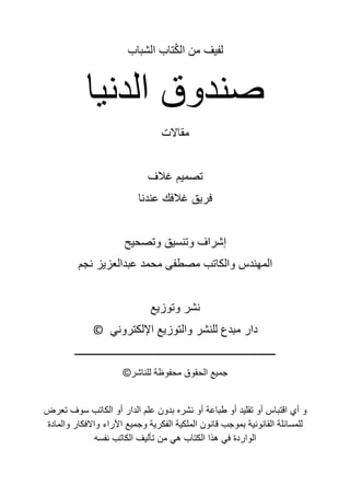 ‫الشباب‬ ‫تاب‬ُ‫ك‬‫ال‬ ‫من‬ ‫لفيف‬
‫الدنيا‬ ‫صندوق‬
‫مقاالت‬
‫غالف‬ ‫تصميم‬
‫عندنا‬ ‫غالفك‬ ‫فريق‬
‫وتصحيح‬ ‫وتنسيق‬ ‫إشراف‬
‫نجم‬ ‫عبدالعزيز‬ ‫محمد‬ ‫مصطفى‬ ‫والكاتب‬ ‫المهندس‬
‫وتوزيع‬ ‫نشر‬
‫اإللكتروني‬ ‫والتوزيع‬ ‫للنشر‬ ‫مبدع‬ ‫دار‬
©
‫ـــــــــــــــــــــــــــــــــــــــــــــــــــــــــــــــــــــــــــ‬
©‫للناشر‬ ‫محفوظة‬ ‫الحقوق‬ ‫جميع‬
‫تعرض‬ ‫سوف‬ ‫الكاتب‬ ‫أو‬ ‫الدار‬ ‫علم‬ ‫بدون‬ ‫نشره‬ ‫أو‬ ‫طباعة‬ ‫أو‬ ‫تقليد‬ ‫أو‬ ‫اقتباس‬ ‫أي‬ ‫و‬
‫والمادة‬ ‫واالفكار‬ ‫اآلراء‬ ‫وجميع‬ ‫الفكرية‬ ‫الملكية‬ ‫قانون‬ ‫بموجب‬ ‫القانونية‬ ‫للمسائلة‬
‫نفسه‬ ‫الكاتب‬ ‫تأليف‬ ‫من‬ ‫هي‬ ‫الكتاب‬ ‫هذا‬ ‫في‬ ‫الواردة‬
 